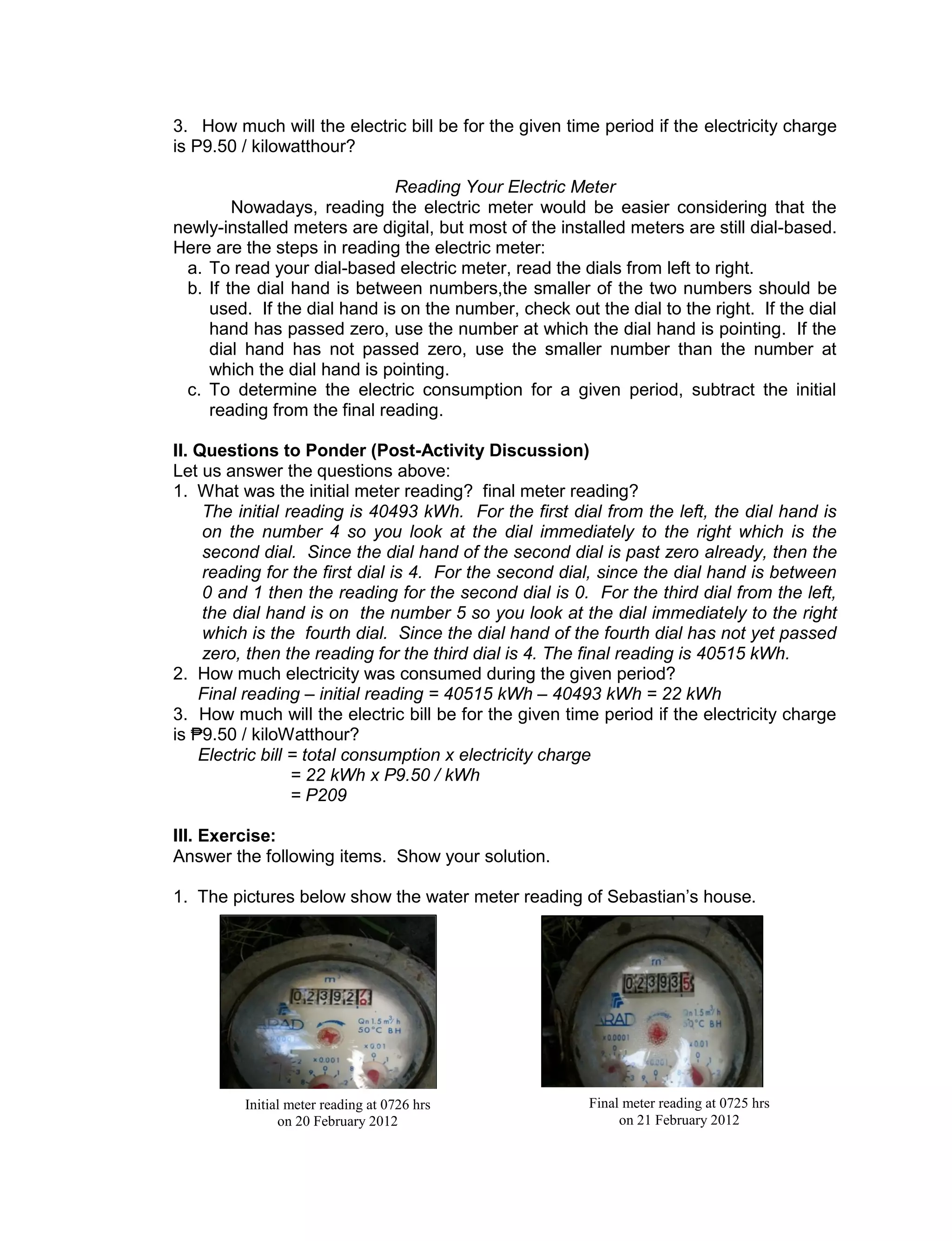 3. How much will the electric bill be for the given time period if the electricity charge
is P9.50 / kilowatthour?
Reading Your Electric Meter
Nowadays, reading the electric meter would be easier considering that the
newly-installed meters are digital, but most of the installed meters are still dial-based.
Here are the steps in reading the electric meter:
a. To read your dial-based electric meter, read the dials from left to right.
b. If the dial hand is between numbers,the smaller of the two numbers should be
used. If the dial hand is on the number, check out the dial to the right. If the dial
hand has passed zero, use the number at which the dial hand is pointing. If the
dial hand has not passed zero, use the smaller number than the number at
which the dial hand is pointing.
c. To determine the electric consumption for a given period, subtract the initial
reading from the final reading.
II. Questions to Ponder (Post-Activity Discussion)
Let us answer the questions above:
1. What was the initial meter reading? final meter reading?
The initial reading is 40493 kWh. For the first dial from the left, the dial hand is
on the number 4 so you look at the dial immediately to the right which is the
second dial. Since the dial hand of the second dial is past zero already, then the
reading for the first dial is 4. For the second dial, since the dial hand is between
0 and 1 then the reading for the second dial is 0. For the third dial from the left,
the dial hand is on the number 5 so you look at the dial immediately to the right
which is the fourth dial. Since the dial hand of the fourth dial has not yet passed
zero, then the reading for the third dial is 4. The final reading is 40515 kWh.
2. How much electricity was consumed during the given period?
Final reading – initial reading = 40515 kWh – 40493 kWh = 22 kWh
3. How much will the electric bill be for the given time period if the electricity charge
is ₱9.50 / kiloWatthour?
Electric bill = total consumption x electricity charge
= 22 kWh x P9.50 / kWh
= P209
III. Exercise:
Answer the following items. Show your solution.
1. The pictures below show the water meter reading of Sebastian’s house.
Initial meter reading at 0726 hrs
on 20 February 2012
Final meter reading at 0725 hrs
on 21 February 2012
 