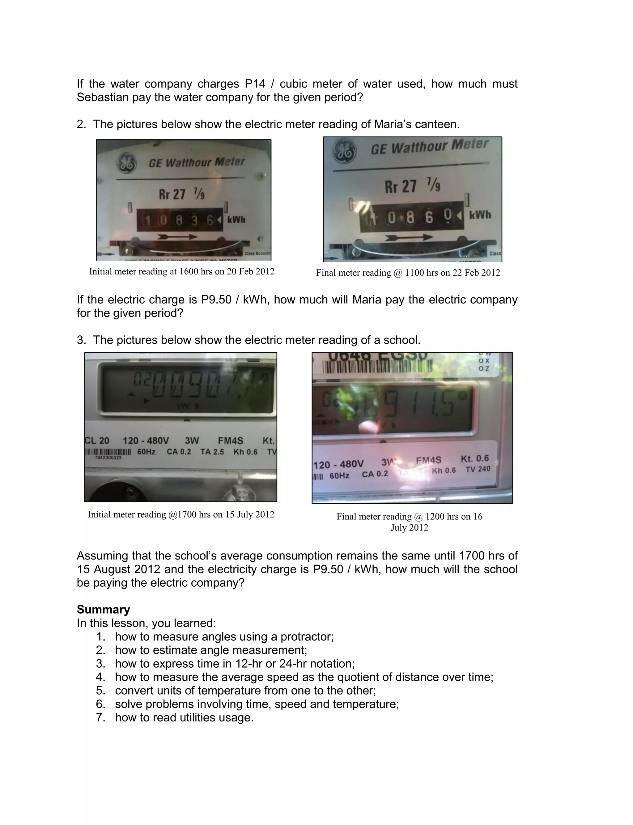 If the water company charges P14 / cubic meter of water used, how much must
Sebastian pay the water company for the given period?
2. The pictures below show the electric meter reading of Maria’s canteen.
If the electric charge is P9.50 / kWh, how much will Maria pay the electric company
for the given period?
3. The pictures below show the electric meter reading of a school.
Assuming that the school’s average consumption remains the same until 1700 hrs of
15 August 2012 and the electricity charge is P9.50 / kWh, how much will the school
be paying the electric company?
Summary
In this lesson, you learned:
1. how to measure angles using a protractor;
2. how to estimate angle measurement;
3. how to express time in 12-hr or 24-hr notation;
4. how to measure the average speed as the quotient of distance over time;
5. convert units of temperature from one to the other;
6. solve problems involving time, speed and temperature;
7. how to read utilities usage.
Initial meter reading at 1600 hrs on 20 Feb 2012 Final meter reading @ 1100 hrs on 22 Feb 2012
Initial meter reading @1700 hrs on 15 July 2012 Final meter reading @ 1200 hrs on 16
July 2012
 