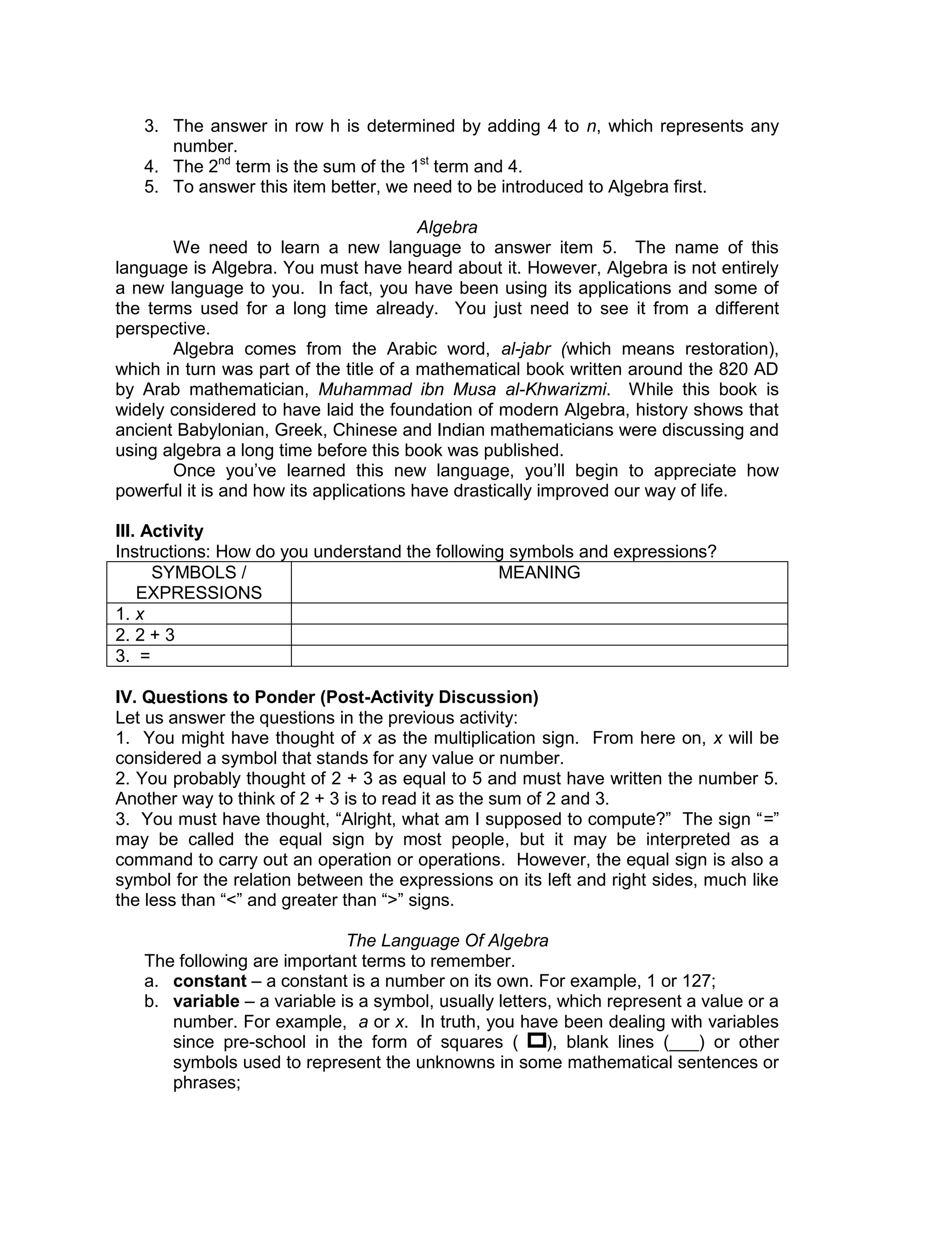 3. The answer in row h is determined by adding 4 to n, which represents any
number.
4. The 2nd
term is the sum of the 1st
term and 4.
5. To answer this item better, we need to be introduced to Algebra first.
Algebra
We need to learn a new language to answer item 5. The name of this
language is Algebra. You must have heard about it. However, Algebra is not entirely
a new language to you. In fact, you have been using its applications and some of
the terms used for a long time already. You just need to see it from a different
perspective.
Algebra comes from the Arabic word, al-jabr (which means restoration),
which in turn was part of the title of a mathematical book written around the 820 AD
by Arab mathematician, Muhammad ibn Musa al-Khwarizmi. While this book is
widely considered to have laid the foundation of modern Algebra, history shows that
ancient Babylonian, Greek, Chinese and Indian mathematicians were discussing and
using algebra a long time before this book was published.
Once you’ve learned this new language, you’ll begin to appreciate how
powerful it is and how its applications have drastically improved our way of life.
III. Activity
Instructions: How do you understand the following symbols and expressions?
SYMBOLS /
EXPRESSIONS
MEANING
1. x
2. 2 + 3
3. =
IV. Questions to Ponder (Post-Activity Discussion)
Let us answer the questions in the previous activity:
1. You might have thought of x as the multiplication sign. From here on, x will be
considered a symbol that stands for any value or number.
2. You probably thought of 2 + 3 as equal to 5 and must have written the number 5.
Another way to think of 2 + 3 is to read it as the sum of 2 and 3.
3. You must have thought, “Alright, what am I supposed to compute?” The sign “=”
may be called the equal sign by most people, but it may be interpreted as a
command to carry out an operation or operations. However, the equal sign is also a
symbol for the relation between the expressions on its left and right sides, much like
the less than “<” and greater than “>” signs.
The Language Of Algebra
The following are important terms to remember.
a. constant – a constant is a number on its own. For example, 1 or 127;
b. variable – a variable is a symbol, usually letters, which represent a value or a
number. For example, a or x. In truth, you have been dealing with variables
since pre-school in the form of squares ( ), blank lines (___) or other
symbols used to represent the unknowns in some mathematical sentences or
phrases;
 