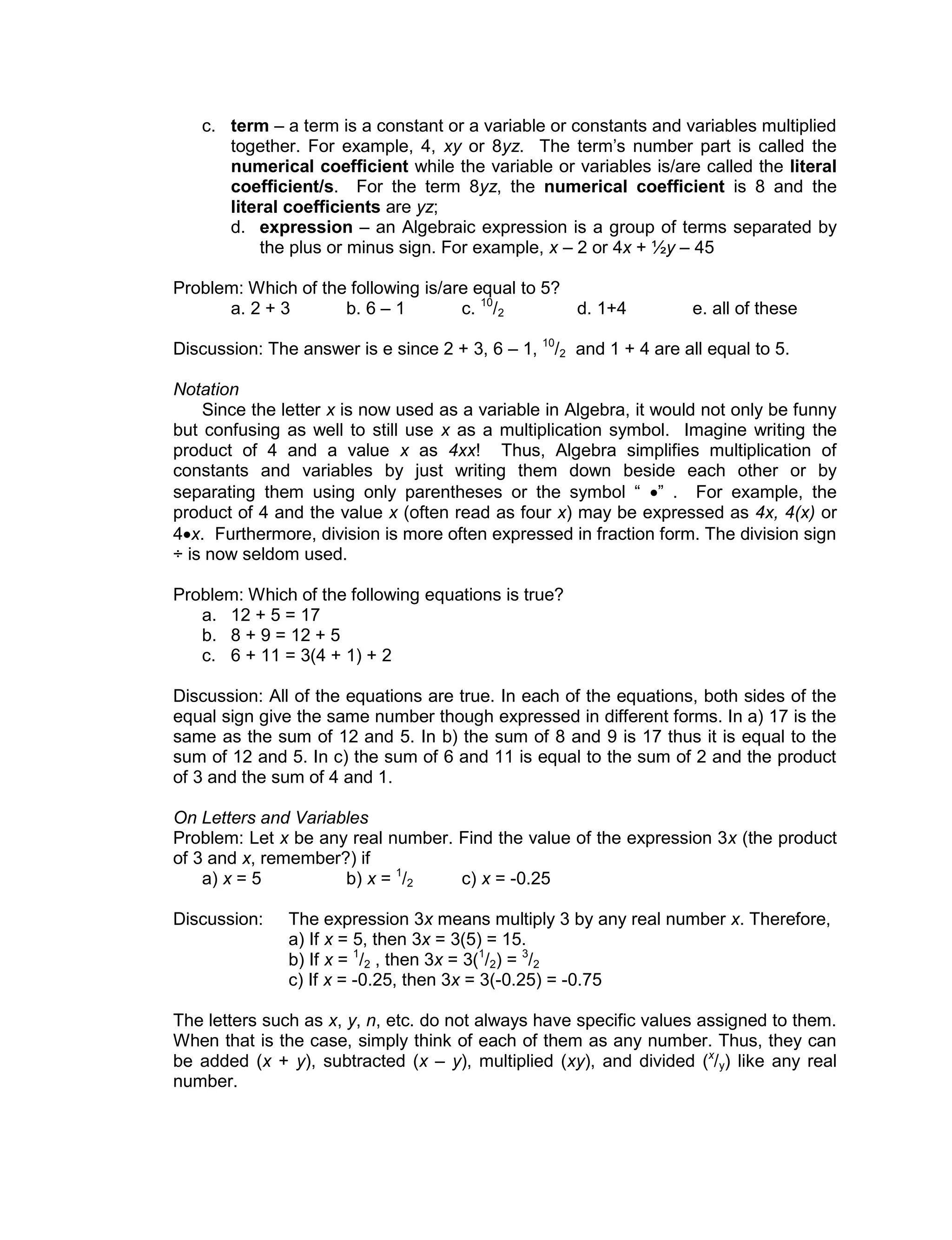 c. term – a term is a constant or a variable or constants and variables multiplied
together. For example, 4, xy or 8yz. The term’s number part is called the
numerical coefficient while the variable or variables is/are called the literal
coefficient/s. For the term 8yz, the numerical coefficient is 8 and the
literal coefficients are yz;
d. expression – an Algebraic expression is a group of terms separated by
the plus or minus sign. For example, x – 2 or 4x + ½y – 45
Problem: Which of the following is/are equal to 5?
a. 2 + 3 b. 6 – 1 c. 10
/2 d. 1+4 e. all of these
Discussion: The answer is e since 2 + 3, 6 – 1, 10
/2 and 1 + 4 are all equal to 5.
Notation
Since the letter x is now used as a variable in Algebra, it would not only be funny
but confusing as well to still use x as a multiplication symbol. Imagine writing the
product of 4 and a value x as 4xx! Thus, Algebra simplifies multiplication of
constants and variables by just writing them down beside each other or by
separating them using only parentheses or the symbol “ ” . For example, the
product of 4 and the value x (often read as four x) may be expressed as 4x, 4(x) or
4x. Furthermore, division is more often expressed in fraction form. The division sign
÷ is now seldom used.
Problem: Which of the following equations is true?
a. 12 + 5 = 17
b. 8 + 9 = 12 + 5
c. 6 + 11 = 3(4 + 1) + 2
Discussion: All of the equations are true. In each of the equations, both sides of the
equal sign give the same number though expressed in different forms. In a) 17 is the
same as the sum of 12 and 5. In b) the sum of 8 and 9 is 17 thus it is equal to the
sum of 12 and 5. In c) the sum of 6 and 11 is equal to the sum of 2 and the product
of 3 and the sum of 4 and 1.
On Letters and Variables
Problem: Let x be any real number. Find the value of the expression 3x (the product
of 3 and x, remember?) if
a) x = 5 b) x = 1
/2 c) x = -0.25
Discussion: The expression 3x means multiply 3 by any real number x. Therefore,
a) If x = 5, then 3x = 3(5) = 15.
b) If x = 1
/2 , then 3x = 3(1
/2) = 3
/2
c) If x = -0.25, then 3x = 3(-0.25) = -0.75
The letters such as x, y, n, etc. do not always have specific values assigned to them.
When that is the case, simply think of each of them as any number. Thus, they can
be added (x + y), subtracted (x – y), multiplied (xy), and divided (x
/y) like any real
number.
 