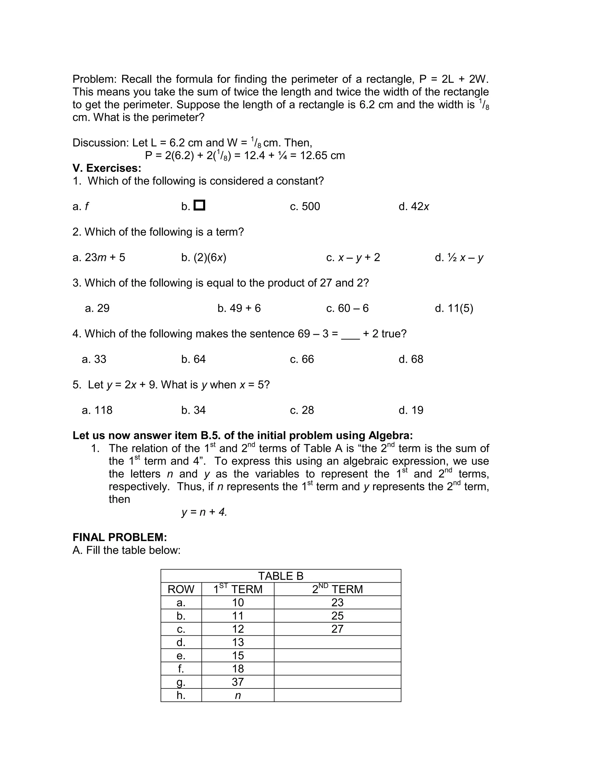 Problem: Recall the formula for finding the perimeter of a rectangle, P = 2L + 2W.
This means you take the sum of twice the length and twice the width of the rectangle
to get the perimeter. Suppose the length of a rectangle is 6.2 cm and the width is 1
/8
cm. What is the perimeter?
Discussion: Let L = 6.2 cm and W = 1
/8 cm. Then,
P = 2(6.2) + 2(1
/8) = 12.4 + ¼ = 12.65 cm
V. Exercises:
1. Which of the following is considered a constant?
a. f b. c. 500 d. 42x
2. Which of the following is a term?
a. 23m + 5 b. (2)(6x) c. x – y + 2 d. ½ x – y
3. Which of the following is equal to the product of 27 and 2?
a. 29 b. 49 + 6 c. 60 – 6 d. 11(5)
4. Which of the following makes the sentence 69 – 3 = ___ + 2 true?
a. 33 b. 64 c. 66 d. 68
5. Let y = 2x + 9. What is y when x = 5?
a. 118 b. 34 c. 28 d. 19
Let us now answer item B.5. of the initial problem using Algebra:
1. The relation of the 1st
and 2nd
terms of Table A is “the 2nd
term is the sum of
the 1st
term and 4”. To express this using an algebraic expression, we use
the letters n and y as the variables to represent the 1st
and 2nd
terms,
respectively. Thus, if n represents the 1st
term and y represents the 2nd
term,
then
y = n + 4.
FINAL PROBLEM:
A. Fill the table below:
TABLE B
ROW 1ST
TERM 2ND
TERM
a. 10 23
b. 11 25
c. 12 27
d. 13
e. 15
f. 18
g. 37
h. n
 