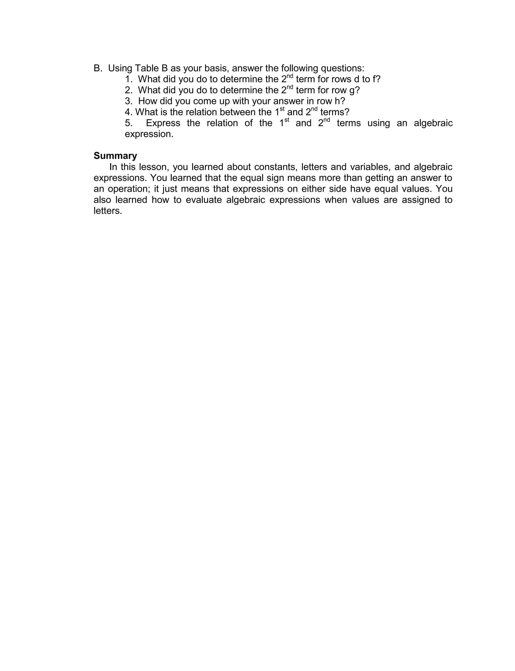 B. Using Table B as your basis, answer the following questions:
1. What did you do to determine the 2nd
term for rows d to f?
2. What did you do to determine the 2nd
term for row g?
3. How did you come up with your answer in row h?
4. What is the relation between the 1st
and 2nd
terms?
5. Express the relation of the 1st
and 2nd
terms using an algebraic
expression.
Summary
In this lesson, you learned about constants, letters and variables, and algebraic
expressions. You learned that the equal sign means more than getting an answer to
an operation; it just means that expressions on either side have equal values. You
also learned how to evaluate algebraic expressions when values are assigned to
letters.
 