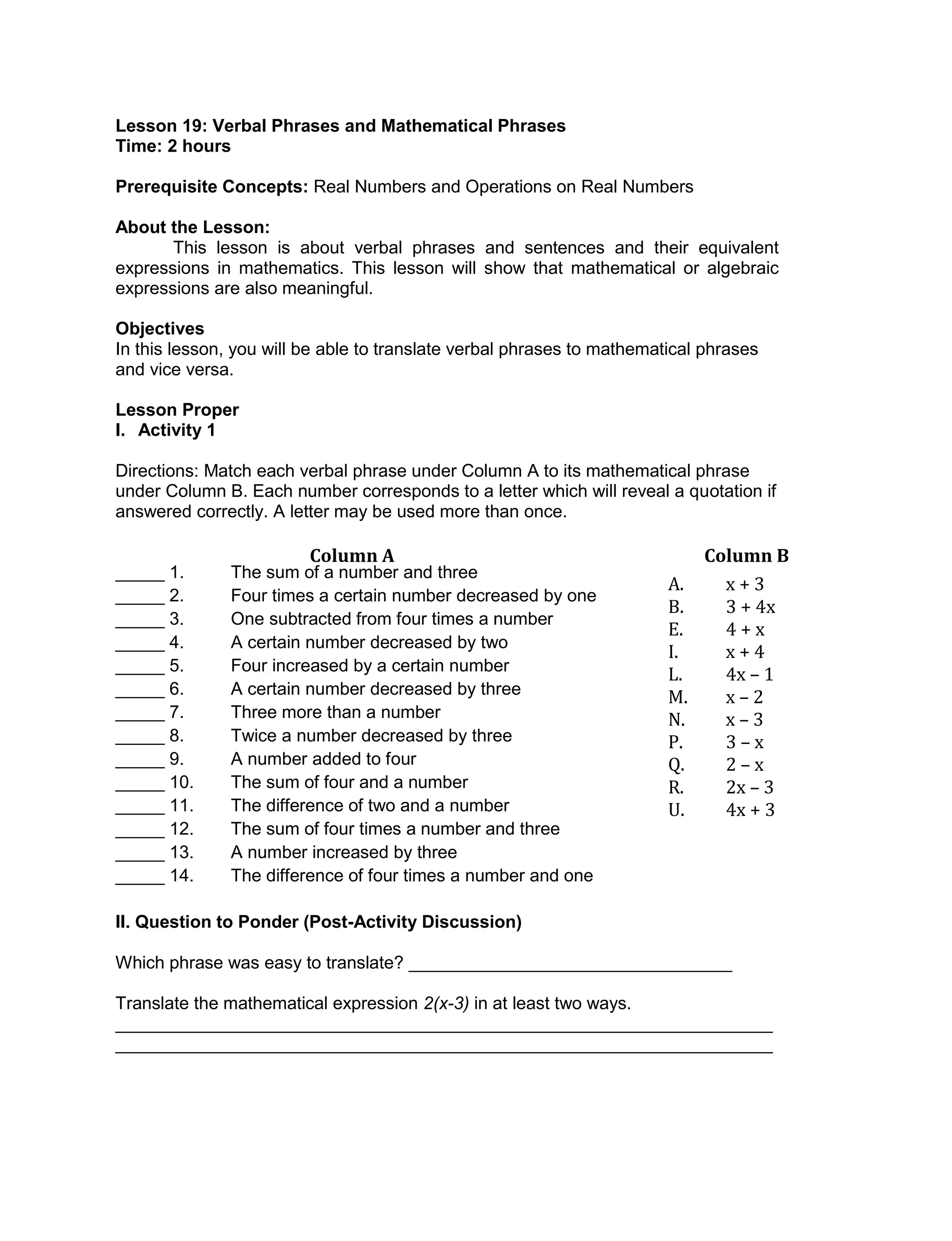 Lesson 19: Verbal Phrases and Mathematical Phrases
Time: 2 hours
Prerequisite Concepts: Real Numbers and Operations on Real Numbers
About the Lesson:
This lesson is about verbal phrases and sentences and their equivalent
expressions in mathematics. This lesson will show that mathematical or algebraic
expressions are also meaningful.
Objectives
In this lesson, you will be able to translate verbal phrases to mathematical phrases
and vice versa.
Lesson Proper
I. Activity 1
Directions: Match each verbal phrase under Column A to its mathematical phrase
under Column B. Each number corresponds to a letter which will reveal a quotation if
answered correctly. A letter may be used more than once.
_____ 1. The sum of a number and three
_____ 2. Four times a certain number decreased by one
_____ 3. One subtracted from four times a number
_____ 4. A certain number decreased by two
_____ 5. Four increased by a certain number
_____ 6. A certain number decreased by three
_____ 7. Three more than a number
_____ 8. Twice a number decreased by three
_____ 9. A number added to four
_____ 10. The sum of four and a number
_____ 11. The difference of two and a number
_____ 12. The sum of four times a number and three
_____ 13. A number increased by three
_____ 14. The difference of four times a number and one
II. Question to Ponder (Post-Activity Discussion)
Which phrase was easy to translate? _________________________________
Translate the mathematical expression 2(x-3) in at least two ways.
___________________________________________________________________
___________________________________________________________________
Column A
A. x + 3
B. 3 + 4x
E. 4 + x
I. x + 4
L. 4x – 1
M. x – 2
N. x – 3
P. 3 – x
Q. 2 – x
R. 2x – 3
U. 4x + 3
Column B
 