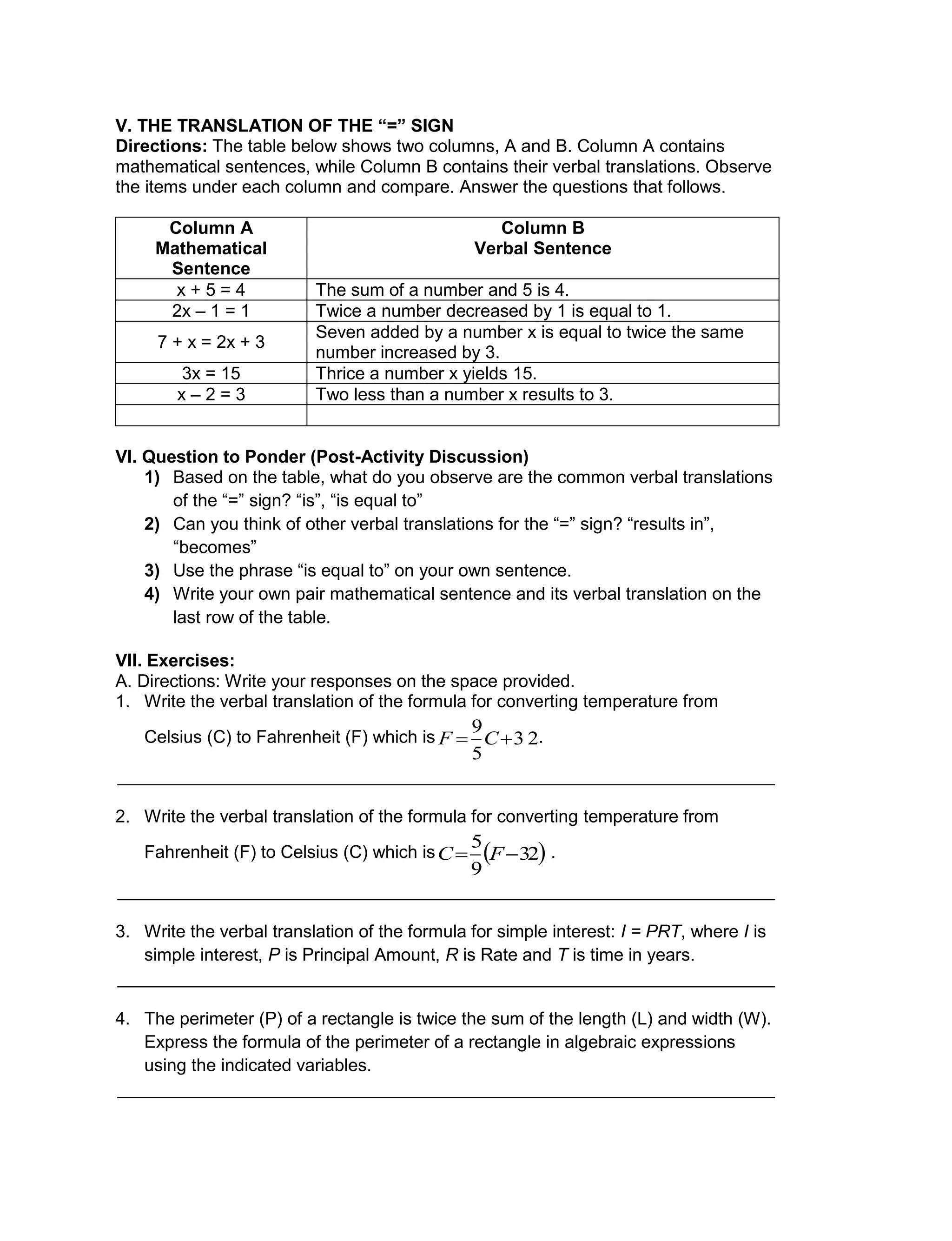 V. THE TRANSLATION OF THE “=” SIGN
Directions: The table below shows two columns, A and B. Column A contains
mathematical sentences, while Column B contains their verbal translations. Observe
the items under each column and compare. Answer the questions that follows.
Column A
Mathematical
Sentence
Column B
Verbal Sentence
x + 5 = 4 The sum of a number and 5 is 4.
2x – 1 = 1 Twice a number decreased by 1 is equal to 1.
7 + x = 2x + 3
Seven added by a number x is equal to twice the same
number increased by 3.
3x = 15 Thrice a number x yields 15.
x – 2 = 3 Two less than a number x results to 3.
VI. Question to Ponder (Post-Activity Discussion)
1) Based on the table, what do you observe are the common verbal translations
of the “=” sign? “is”, “is equal to”
2) Can you think of other verbal translations for the “=” sign? “results in”,
“becomes”
3) Use the phrase “is equal to” on your own sentence.
4) Write your own pair mathematical sentence and its verbal translation on the
last row of the table.
VII. Exercises:
A. Directions: Write your responses on the space provided.
1. Write the verbal translation of the formula for converting temperature from
Celsius (C) to Fahrenheit (F) which is .
___________________________________________________________________
2. Write the verbal translation of the formula for converting temperature from
Fahrenheit (F) to Celsius (C) which is .
___________________________________________________________________
3. Write the verbal translation of the formula for simple interest: I = PRT, where I is
simple interest, P is Principal Amount, R is Rate and T is time in years.
___________________________________________________________________
4. The perimeter (P) of a rectangle is twice the sum of the length (L) and width (W).
Express the formula of the perimeter of a rectangle in algebraic expressions
using the indicated variables.
___________________________________________________________________
3 2
5
9
 CF
 32
9
5
 FC
 