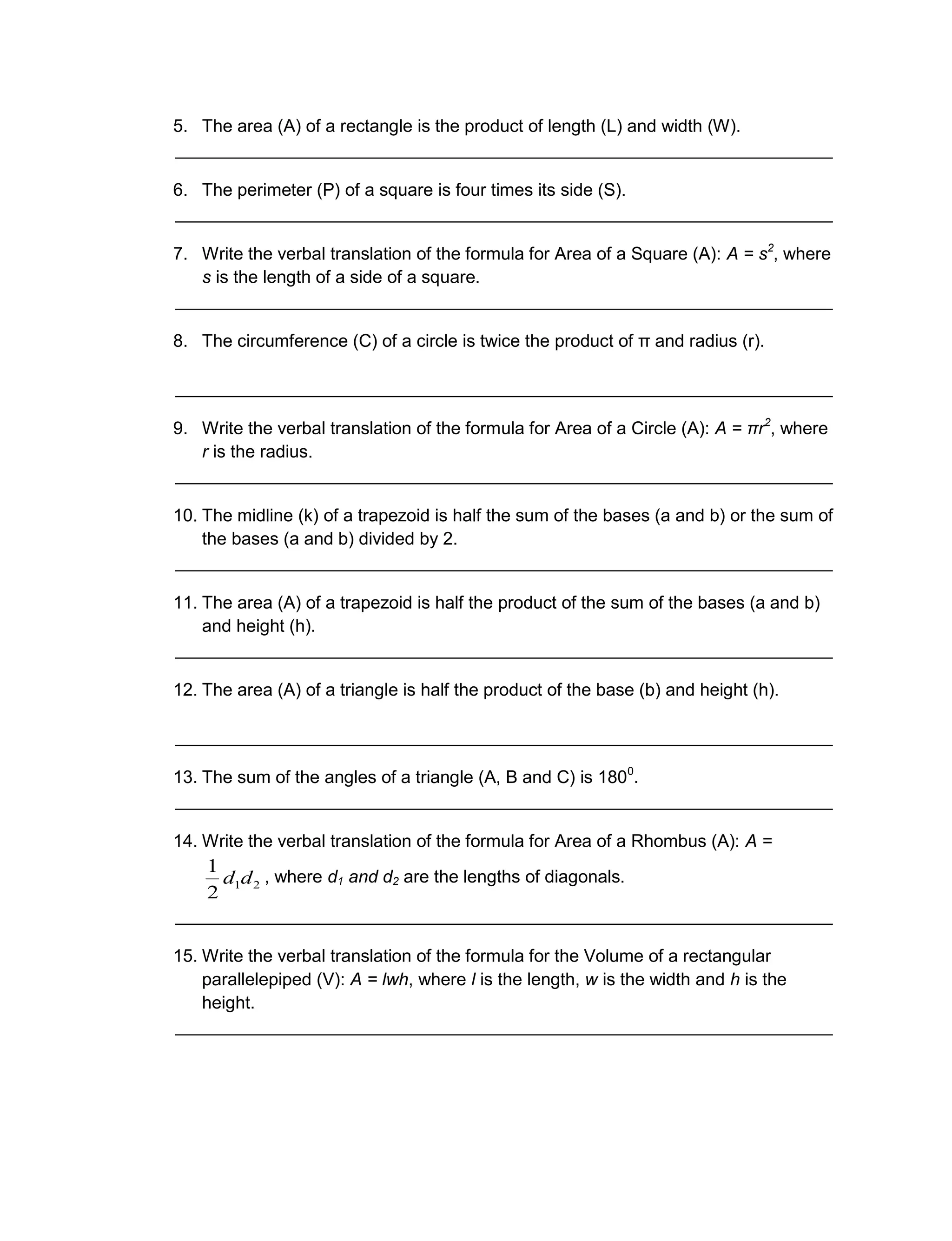 5. The area (A) of a rectangle is the product of length (L) and width (W).
___________________________________________________________________
6. The perimeter (P) of a square is four times its side (S).
___________________________________________________________________
7. Write the verbal translation of the formula for Area of a Square (A): A = s2
, where
s is the length of a side of a square.
___________________________________________________________________
8. The circumference (C) of a circle is twice the product of π and radius (r).
___________________________________________________________________
9. Write the verbal translation of the formula for Area of a Circle (A): A = πr2
, where
r is the radius.
___________________________________________________________________
10. The midline (k) of a trapezoid is half the sum of the bases (a and b) or the sum of
the bases (a and b) divided by 2.
___________________________________________________________________
11. The area (A) of a trapezoid is half the product of the sum of the bases (a and b)
and height (h).
___________________________________________________________________
12. The area (A) of a triangle is half the product of the base (b) and height (h).
___________________________________________________________________
13. The sum of the angles of a triangle (A, B and C) is 1800
.
___________________________________________________________________
14. Write the verbal translation of the formula for Area of a Rhombus (A): A =
, where d1 and d2 are the lengths of diagonals.
___________________________________________________________________
15. Write the verbal translation of the formula for the Volume of a rectangular
parallelepiped (V): A = lwh, where l is the length, w is the width and h is the
height.
___________________________________________________________________
21
2
1
dd
 