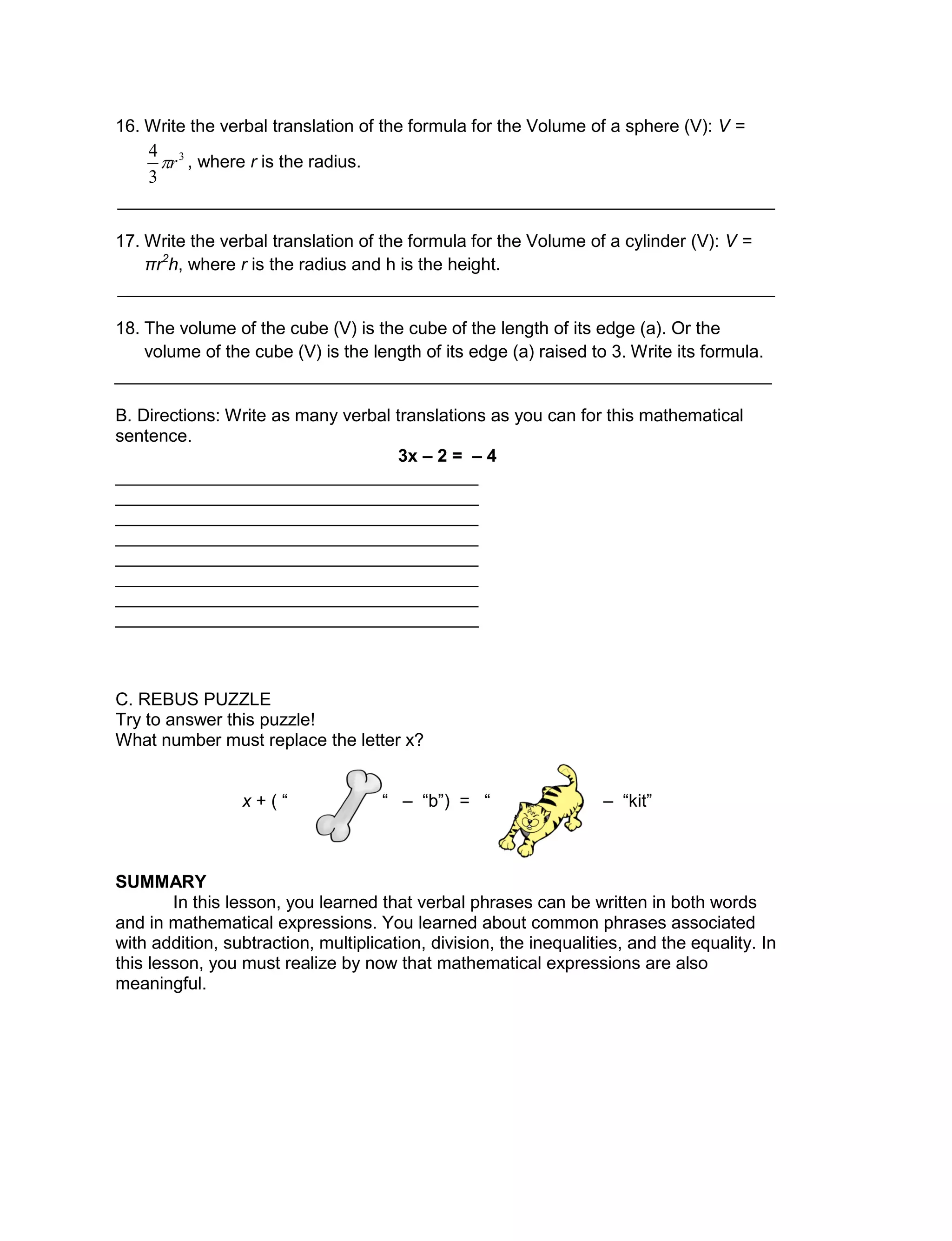 16. Write the verbal translation of the formula for the Volume of a sphere (V): V =
, where r is the radius.
___________________________________________________________________
17. Write the verbal translation of the formula for the Volume of a cylinder (V): V =
πr2
h, where r is the radius and h is the height.
___________________________________________________________________
18. The volume of the cube (V) is the cube of the length of its edge (a). Or the
volume of the cube (V) is the length of its edge (a) raised to 3. Write its formula.
___________________________________________________________________
B. Directions: Write as many verbal translations as you can for this mathematical
sentence.
3x – 2 = – 4
_____________________________________
_____________________________________
_____________________________________
_____________________________________
_____________________________________
_____________________________________
_____________________________________
_____________________________________
C. REBUS PUZZLE
Try to answer this puzzle!
What number must replace the letter x?
x + ( “ “ – “b”) = “ – “kit”
SUMMARY
In this lesson, you learned that verbal phrases can be written in both words
and in mathematical expressions. You learned about common phrases associated
with addition, subtraction, multiplication, division, the inequalities, and the equality. In
this lesson, you must realize by now that mathematical expressions are also
meaningful.
3
3
4
r
 