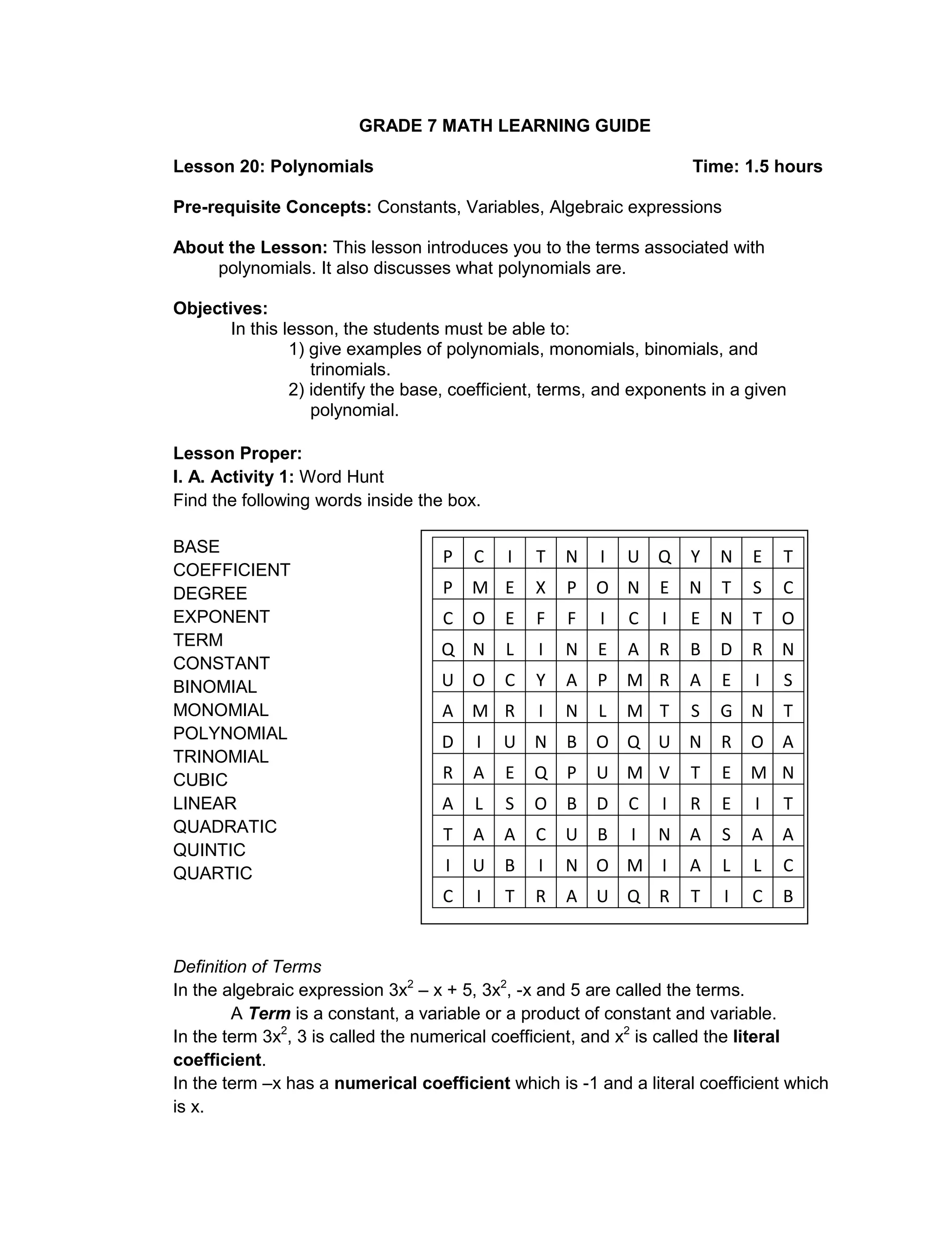 GRADE 7 MATH LEARNING GUIDE
Lesson 20: Polynomials Time: 1.5 hours
Pre-requisite Concepts: Constants, Variables, Algebraic expressions
About the Lesson: This lesson introduces you to the terms associated with
polynomials. It also discusses what polynomials are.
Objectives:
In this lesson, the students must be able to:
1) give examples of polynomials, monomials, binomials, and
trinomials.
2) identify the base, coefficient, terms, and exponents in a given
polynomial.
Lesson Proper:
I. A. Activity 1: Word Hunt
Find the following words inside the box.
BASE
COEFFICIENT
DEGREE
EXPONENT
TERM
CONSTANT
BINOMIAL
MONOMIAL
POLYNOMIAL
TRINOMIAL
CUBIC
LINEAR
QUADRATIC
QUINTIC
QUARTIC
Definition of Terms
In the algebraic expression 3x2
– x + 5, 3x2
, -x and 5 are called the terms.
A Term is a constant, a variable or a product of constant and variable.
In the term 3x2
, 3 is called the numerical coefficient, and x2
is called the literal
coefficient.
In the term –x has a numerical coefficient which is -1 and a literal coefficient which
is x.
P C I T N I U Q Y N E T
P M E X P O N E N T S C
C O E F F I C I E N T O
Q N L I N E A R B D R N
U O C Y A P M R A E I S
A M R I N L M T S G N T
D I U N B O Q U N R O A
R A E Q P U M V T E M N
A L S O B D C I R E I T
T A A C U B I N A S A A
I U B I N O M I A L L C
C I T R A U Q R T I C B
 