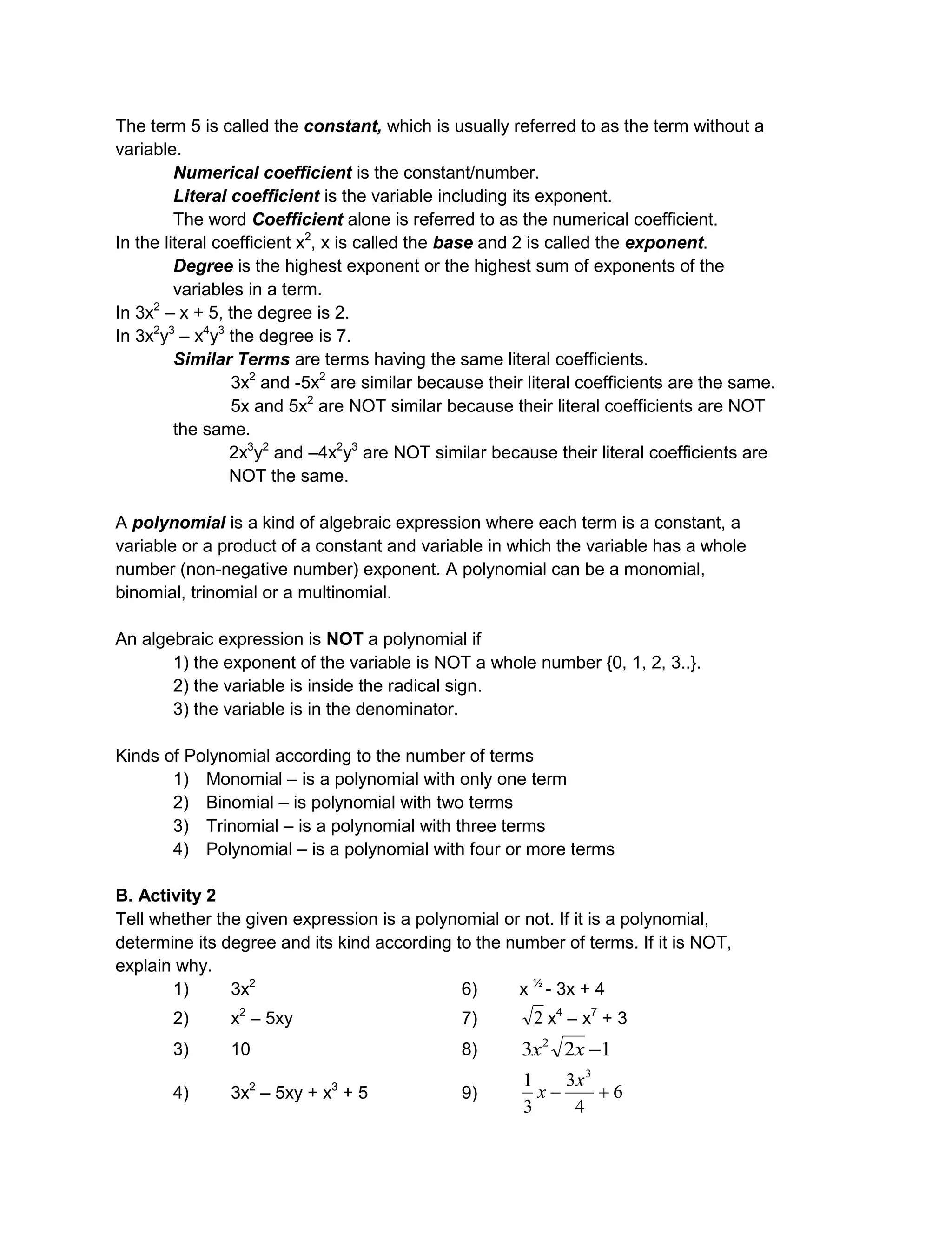 The term 5 is called the constant, which is usually referred to as the term without a
variable.
Numerical coefficient is the constant/number.
Literal coefficient is the variable including its exponent.
The word Coefficient alone is referred to as the numerical coefficient.
In the literal coefficient x2
, x is called the base and 2 is called the exponent.
Degree is the highest exponent or the highest sum of exponents of the
variables in a term.
In 3x2
– x + 5, the degree is 2.
In 3x2
y3
– x4
y3
the degree is 7.
Similar Terms are terms having the same literal coefficients.
3x2
and -5x2
are similar because their literal coefficients are the same.
5x and 5x2
are NOT similar because their literal coefficients are NOT
the same.
2x3
y2
and –4x2
y3
are NOT similar because their literal coefficients are
NOT the same.
A polynomial is a kind of algebraic expression where each term is a constant, a
variable or a product of a constant and variable in which the variable has a whole
number (non-negative number) exponent. A polynomial can be a monomial,
binomial, trinomial or a multinomial.
An algebraic expression is NOT a polynomial if
1) the exponent of the variable is NOT a whole number {0, 1, 2, 3..}.
2) the variable is inside the radical sign.
3) the variable is in the denominator.
Kinds of Polynomial according to the number of terms
1) Monomial – is a polynomial with only one term
2) Binomial – is polynomial with two terms
3) Trinomial – is a polynomial with three terms
4) Polynomial – is a polynomial with four or more terms
B. Activity 2
Tell whether the given expression is a polynomial or not. If it is a polynomial,
determine its degree and its kind according to the number of terms. If it is NOT,
explain why.
1) 3x2
6) x ½
- 3x + 4
2) x2
– 5xy 7) 2 x4
– x7
+ 3
3) 10 8) 123 2
xx
4) 3x2
– 5xy + x3
+ 5 9) 6
4
3
3
1 3

x
x
 