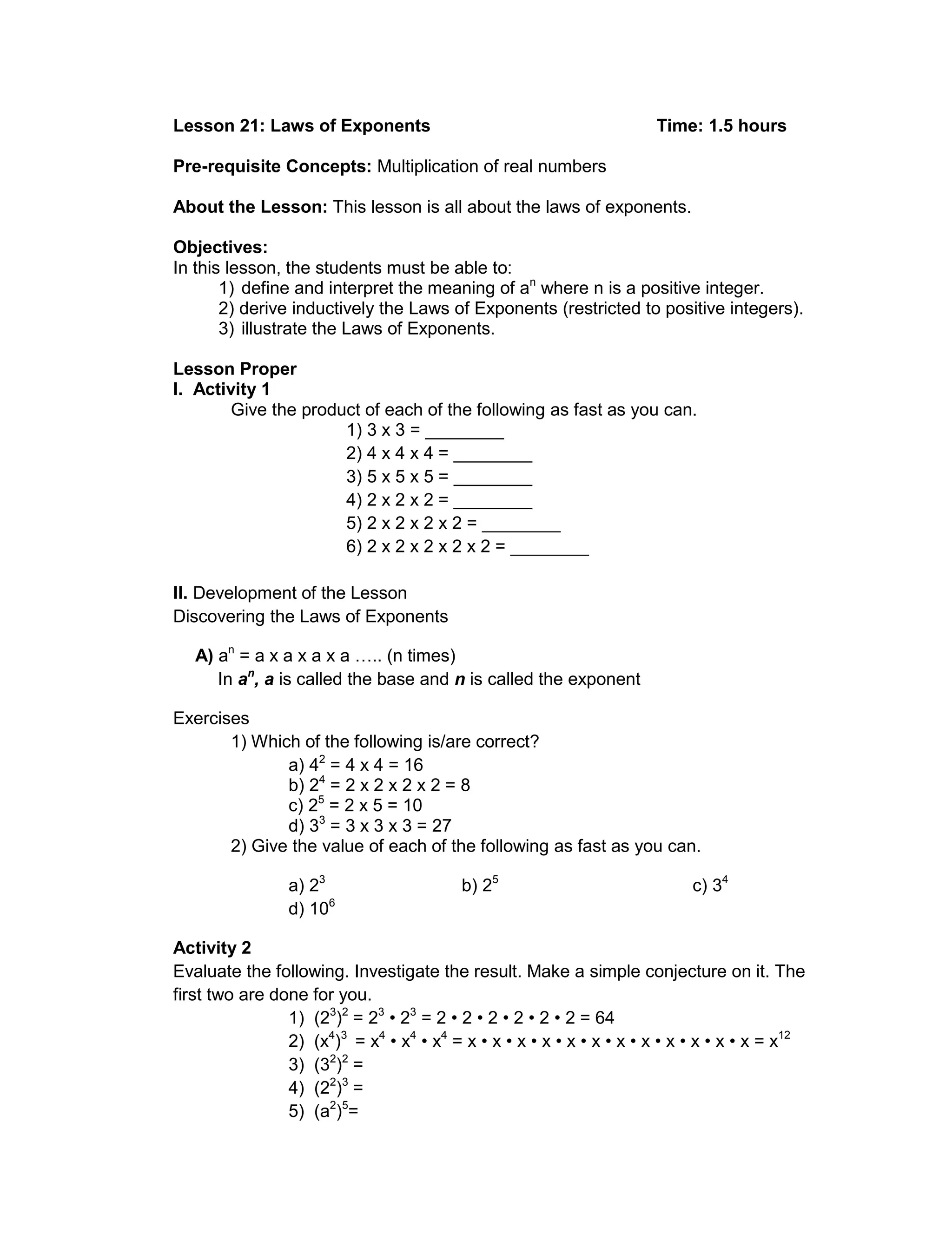 Lesson 21: Laws of Exponents Time: 1.5 hours
Pre-requisite Concepts: Multiplication of real numbers
About the Lesson: This lesson is all about the laws of exponents.
Objectives:
In this lesson, the students must be able to:
1) define and interpret the meaning of an
where n is a positive integer.
2) derive inductively the Laws of Exponents (restricted to positive integers).
3) illustrate the Laws of Exponents.
Lesson Proper
I. Activity 1
Give the product of each of the following as fast as you can.
1) 3 x 3 = ________
2) 4 x 4 x 4 = ________
3) 5 x 5 x 5 = ________
4) 2 x 2 x 2 = ________
5) 2 x 2 x 2 x 2 = ________
6) 2 x 2 x 2 x 2 x 2 = ________
II. Development of the Lesson
Discovering the Laws of Exponents
A) an
= a x a x a x a ….. (n times)
In an
, a is called the base and n is called the exponent
Exercises
1) Which of the following is/are correct?
a) 42
= 4 x 4 = 16
b) 24
= 2 x 2 x 2 x 2 = 8
c) 25
= 2 x 5 = 10
d) 33
= 3 x 3 x 3 = 27
2) Give the value of each of the following as fast as you can.
a) 23
b) 25
c) 34
d) 106
Activity 2
Evaluate the following. Investigate the result. Make a simple conjecture on it. The
first two are done for you.
1) (23
)2
= 23
• 23
= 2 • 2 • 2 • 2 • 2 • 2 = 64
2) (x4
)3
= x4
• x4
• x4
= x • x • x • x • x • x • x • x • x • x • x • x = x12
3) (32
)2
=
4) (22
)3
=
5) (a2
)5
=
 