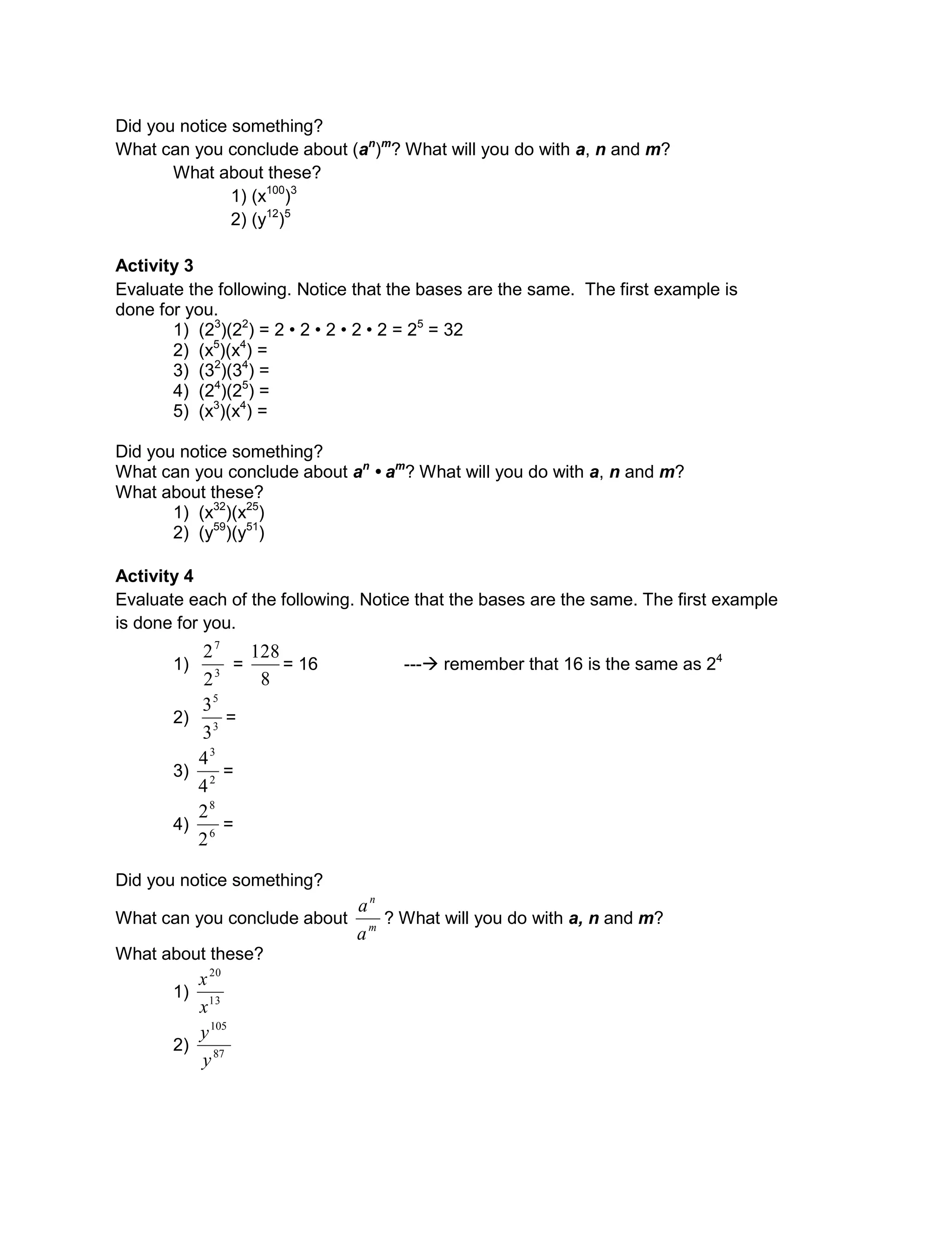 Did you notice something?
What can you conclude about (an
)m
? What will you do with a, n and m?
What about these?
1) (x100
)3
2) (y12
)5
Activity 3
Evaluate the following. Notice that the bases are the same. The first example is
done for you.
1) (23
)(22
) = 2 • 2 • 2 • 2 • 2 = 25
= 32
2) (x5
)(x4
) =
3) (32
)(34
) =
4) (24
)(25
) =
5) (x3
)(x4
) =
Did you notice something?
What can you conclude about an
• am
? What will you do with a, n and m?
What about these?
1) (x32
)(x25
)
2) (y59
)(y51
)
Activity 4
Evaluate each of the following. Notice that the bases are the same. The first example
is done for you.
1) 3
7
2
2
=
8
128
= 16 --- remember that 16 is the same as 24
2) 3
5
3
3
=
3) 2
3
4
4
=
4) 6
8
2
2
=
Did you notice something?
What can you conclude about m
n
a
a
? What will you do with a, n and m?
What about these?
1) 13
20
x
x
2) 87
105
y
y
 