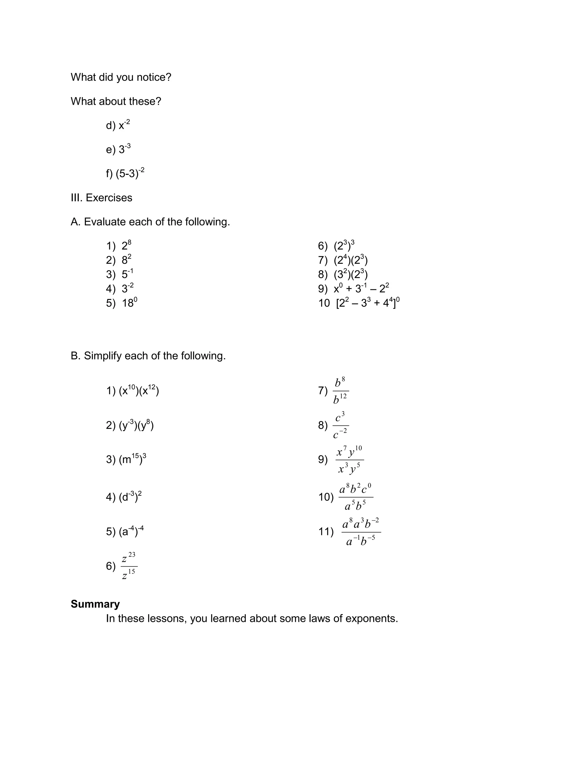 What did you notice?
What about these?
d) x-2
e) 3-3
f) (5-3)-2
III. Exercises
A. Evaluate each of the following.
1) 28
6) (23
)3
2) 82
7) (24
)(23
)
3) 5-1
8) (32
)(23
)
4) 3-2
9) x0
+ 3-1
– 22
5) 180
10 [22
– 33
+ 44
]0
B. Simplify each of the following.
1) (x10
)(x12
) 7) 12
8
b
b
2) (y-3
)(y8
) 8) 2
3

c
c
3) (m15
)3
9) 53
107
yx
yx
4) (d-3
)2
10) 55
028
ba
cba
5) (a-4
)-4
11) 51
238


ba
baa
6) 15
23
z
z
Summary
In these lessons, you learned about some laws of exponents.
 