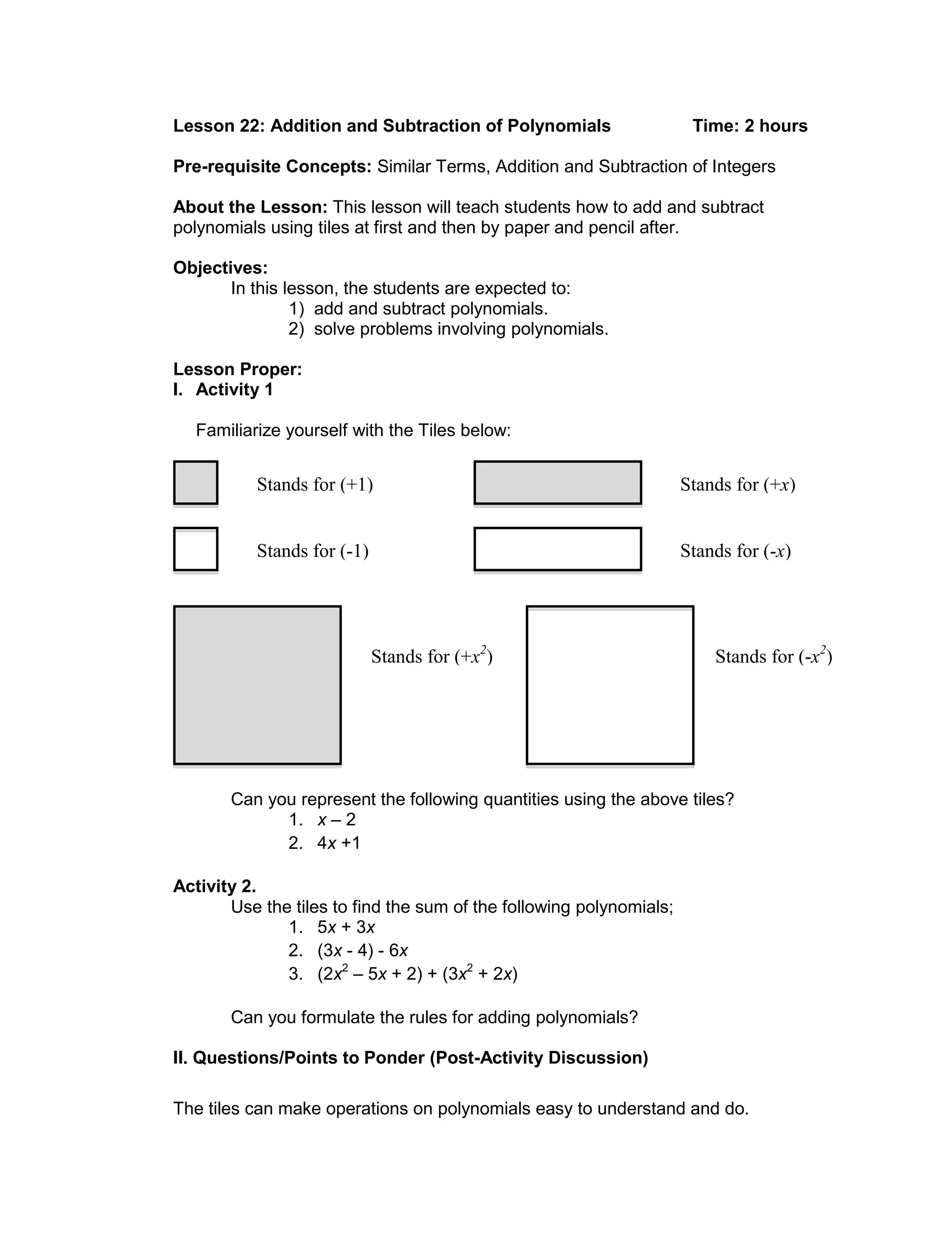 Lesson 22: Addition and Subtraction of Polynomials Time: 2 hours
Pre-requisite Concepts: Similar Terms, Addition and Subtraction of Integers
About the Lesson: This lesson will teach students how to add and subtract
polynomials using tiles at first and then by paper and pencil after.
Objectives:
In this lesson, the students are expected to:
1) add and subtract polynomials.
2) solve problems involving polynomials.
Lesson Proper:
I. Activity 1
Familiarize yourself with the Tiles below:
Can you represent the following quantities using the above tiles?
1. x – 2
2. 4x +1
Activity 2.
Use the tiles to find the sum of the following polynomials;
1. 5x + 3x
2. (3x - 4) - 6x
3. (2x2
– 5x + 2) + (3x2
+ 2x)
Can you formulate the rules for adding polynomials?
II. Questions/Points to Ponder (Post-Activity Discussion)
The tiles can make operations on polynomials easy to understand and do.
Stands for (-1)
Stands for (+1) Stands for (+x)
Stands for (-x)
Stands for (+x2
) Stands for (-x2
)
 