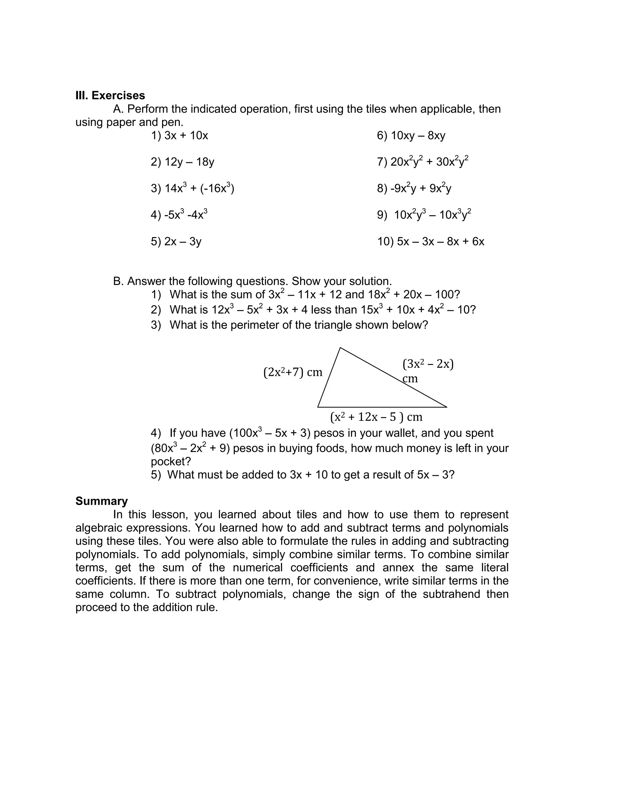 III. Exercises
A. Perform the indicated operation, first using the tiles when applicable, then
using paper and pen.
1) 3x + 10x 6) 10xy – 8xy
2) 12y – 18y 7) 20x2
y2
+ 30x2
y2
3) 14x3
+ (-16x3
) 8) -9x2
y + 9x2
y
4) -5x3
-4x3
9) 10x2
y3
– 10x3
y2
5) 2x – 3y 10) 5x – 3x – 8x + 6x
B. Answer the following questions. Show your solution.
1) What is the sum of 3x2
– 11x + 12 and 18x2
+ 20x – 100?
2) What is 12x3
– 5x2
+ 3x + 4 less than 15x3
+ 10x + 4x2
– 10?
3) What is the perimeter of the triangle shown below?
4) If you have (100x3
– 5x + 3) pesos in your wallet, and you spent
(80x3
– 2x2
+ 9) pesos in buying foods, how much money is left in your
pocket?
5) What must be added to 3x + 10 to get a result of 5x – 3?
Summary
In this lesson, you learned about tiles and how to use them to represent
algebraic expressions. You learned how to add and subtract terms and polynomials
using these tiles. You were also able to formulate the rules in adding and subtracting
polynomials. To add polynomials, simply combine similar terms. To combine similar
terms, get the sum of the numerical coefficients and annex the same literal
coefficients. If there is more than one term, for convenience, write similar terms in the
same column. To subtract polynomials, change the sign of the subtrahend then
proceed to the addition rule.
(3x2 – 2x)
cm
(x2 + 12x – 5 ) cm
(2x2+7) cm
 