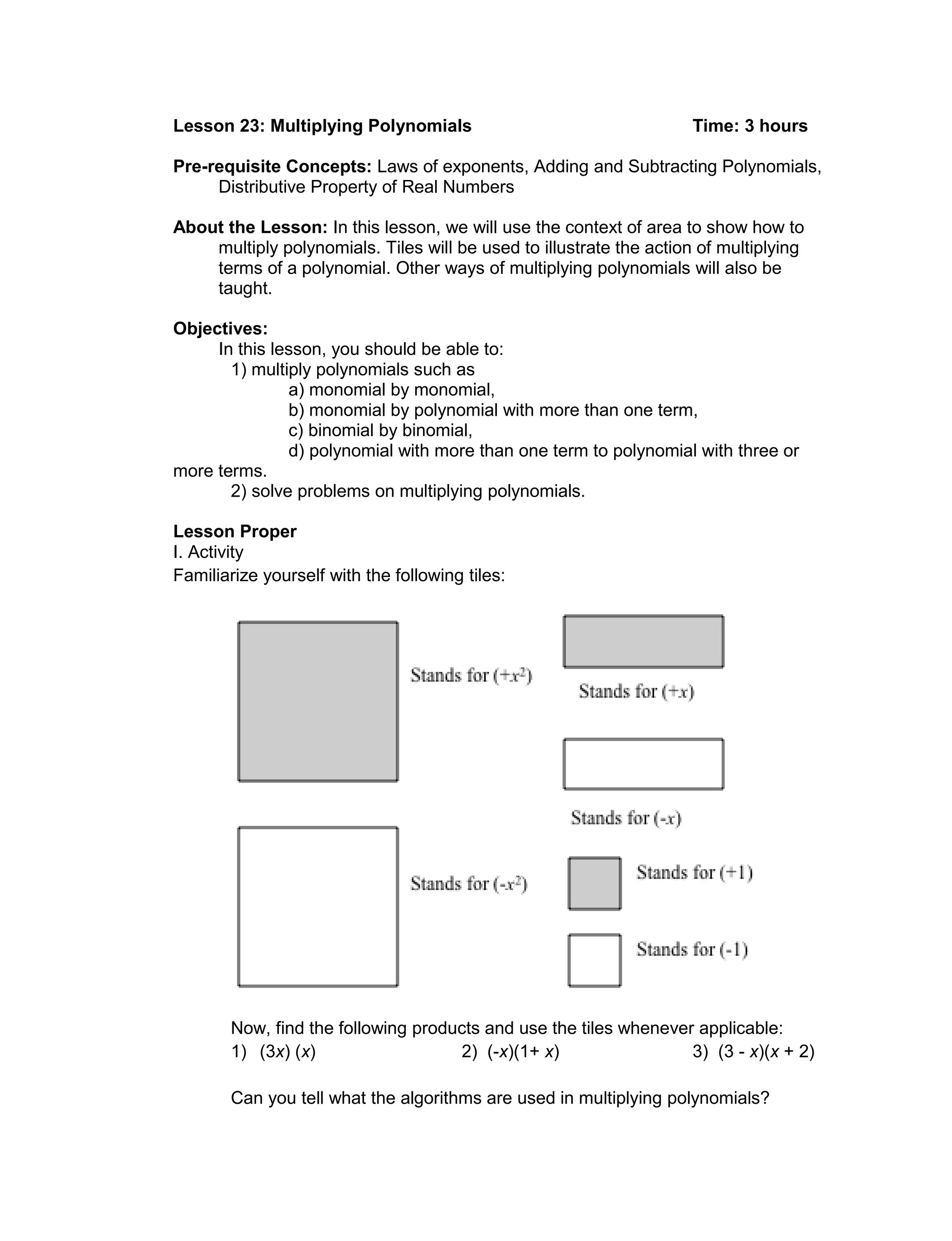 Lesson 23: Multiplying Polynomials Time: 3 hours
Pre-requisite Concepts: Laws of exponents, Adding and Subtracting Polynomials,
Distributive Property of Real Numbers
About the Lesson: In this lesson, we will use the context of area to show how to
multiply polynomials. Tiles will be used to illustrate the action of multiplying
terms of a polynomial. Other ways of multiplying polynomials will also be
taught.
Objectives:
In this lesson, you should be able to:
1) multiply polynomials such as
a) monomial by monomial,
b) monomial by polynomial with more than one term,
c) binomial by binomial,
d) polynomial with more than one term to polynomial with three or
more terms.
2) solve problems on multiplying polynomials.
Lesson Proper
I. Activity
Familiarize yourself with the following tiles:
Now, find the following products and use the tiles whenever applicable:
1) (3x) (x) 2) (-x)(1+ x) 3) (3 - x)(x + 2)
Can you tell what the algorithms are used in multiplying polynomials?
 