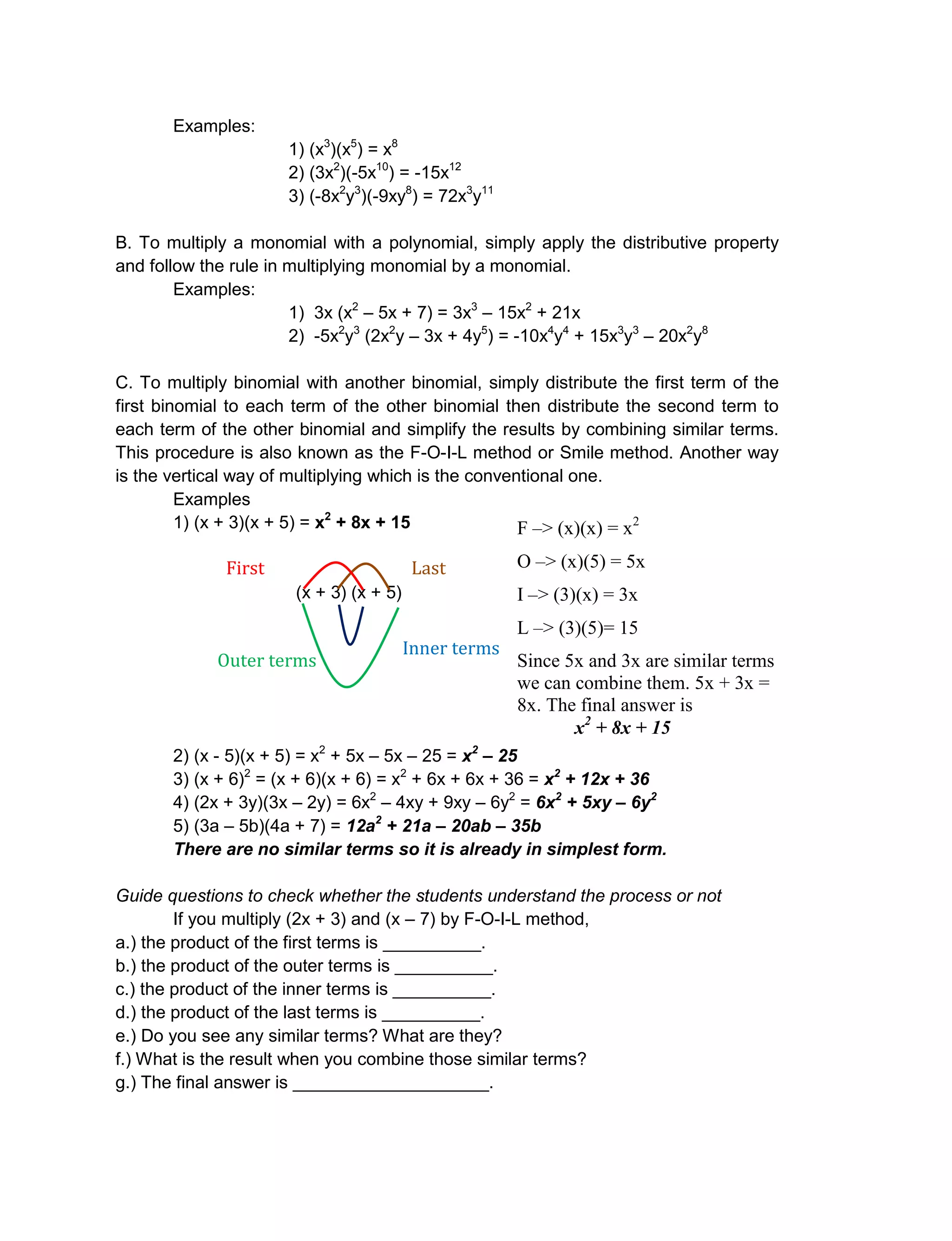 Examples:
1) (x3
)(x5
) = x8
2) (3x2
)(-5x10
) = -15x12
3) (-8x2
y3
)(-9xy8
) = 72x3
y11
B. To multiply a monomial with a polynomial, simply apply the distributive property
and follow the rule in multiplying monomial by a monomial.
Examples:
1) 3x (x2
– 5x + 7) = 3x3
– 15x2
+ 21x
2) -5x2
y3
(2x2
y – 3x + 4y5
) = -10x4
y4
+ 15x3
y3
– 20x2
y8
C. To multiply binomial with another binomial, simply distribute the first term of the
first binomial to each term of the other binomial then distribute the second term to
each term of the other binomial and simplify the results by combining similar terms.
This procedure is also known as the F-O-I-L method or Smile method. Another way
is the vertical way of multiplying which is the conventional one.
Examples
1) (x + 3)(x + 5) = x2
+ 8x + 15
(x + 3) (x + 5)
2) (x - 5)(x + 5) = x2
+ 5x – 5x – 25 = x2
– 25
3) (x + 6)2
= (x + 6)(x + 6) = x2
+ 6x + 6x + 36 = x2
+ 12x + 36
4) (2x + 3y)(3x – 2y) = 6x2
– 4xy + 9xy – 6y2
= 6x2
+ 5xy – 6y2
5) (3a – 5b)(4a + 7) = 12a2
+ 21a – 20ab – 35b
There are no similar terms so it is already in simplest form.
Guide questions to check whether the students understand the process or not
If you multiply (2x + 3) and (x – 7) by F-O-I-L method,
a.) the product of the first terms is __________.
b.) the product of the outer terms is __________.
c.) the product of the inner terms is __________.
d.) the product of the last terms is __________.
e.) Do you see any similar terms? What are they?
f.) What is the result when you combine those similar terms?
g.) The final answer is ____________________.
F –> (x)(x) = x2
O –> (x)(5) = 5x
I –> (3)(x) = 3x
L –> (3)(5)= 15
Since 5x and 3x are similar terms
we can combine them. 5x + 3x =
8x. The final answer is
x2
+ 8x + 15
First
terms
Last
terms
Inner terms
Outer terms
 
