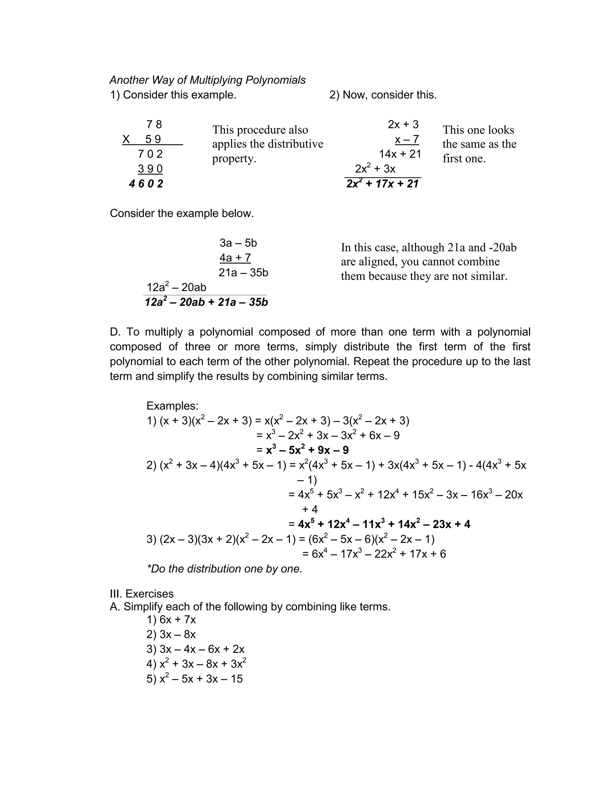 Another Way of Multiplying Polynomials
1) Consider this example. 2) Now, consider this.
7 8 2x + 3
X 5 9 x – 7
7 0 2 14x + 21
3 9 0 2x2
+ 3x
4 6 0 2 2x2
+ 17x + 21
Consider the example below.
3a – 5b
4a + 7
21a – 35b
12a2
– 20ab
12a2
– 20ab + 21a – 35b
D. To multiply a polynomial composed of more than one term with a polynomial
composed of three or more terms, simply distribute the first term of the first
polynomial to each term of the other polynomial. Repeat the procedure up to the last
term and simplify the results by combining similar terms.
Examples:
1) (x + 3)(x2
– 2x + 3) = x(x2
– 2x + 3) – 3(x2
– 2x + 3)
= x3
– 2x2
+ 3x – 3x2
+ 6x – 9
= x3
– 5x2
+ 9x – 9
2) (x2
+ 3x – 4)(4x3
+ 5x – 1) = x2
(4x3
+ 5x – 1) + 3x(4x3
+ 5x – 1) - 4(4x3
+ 5x
– 1)
= 4x5
+ 5x3
– x2
+ 12x4
+ 15x2
– 3x – 16x3
– 20x
+ 4
= 4x5
+ 12x4
– 11x3
+ 14x2
– 23x + 4
3) (2x – 3)(3x + 2)(x2
– 2x – 1) = (6x2
– 5x – 6)(x2
– 2x – 1)
= 6x4
– 17x3
– 22x2
+ 17x + 6
*Do the distribution one by one.
III. Exercises
A. Simplify each of the following by combining like terms.
1) 6x + 7x
2) 3x – 8x
3) 3x – 4x – 6x + 2x
4) x2
+ 3x – 8x + 3x2
5) x2
– 5x + 3x – 15
This procedure also
applies the distributive
property.
This one looks
the same as the
first one.
In this case, although 21a and -20ab
are aligned, you cannot combine
them because they are not similar.
 