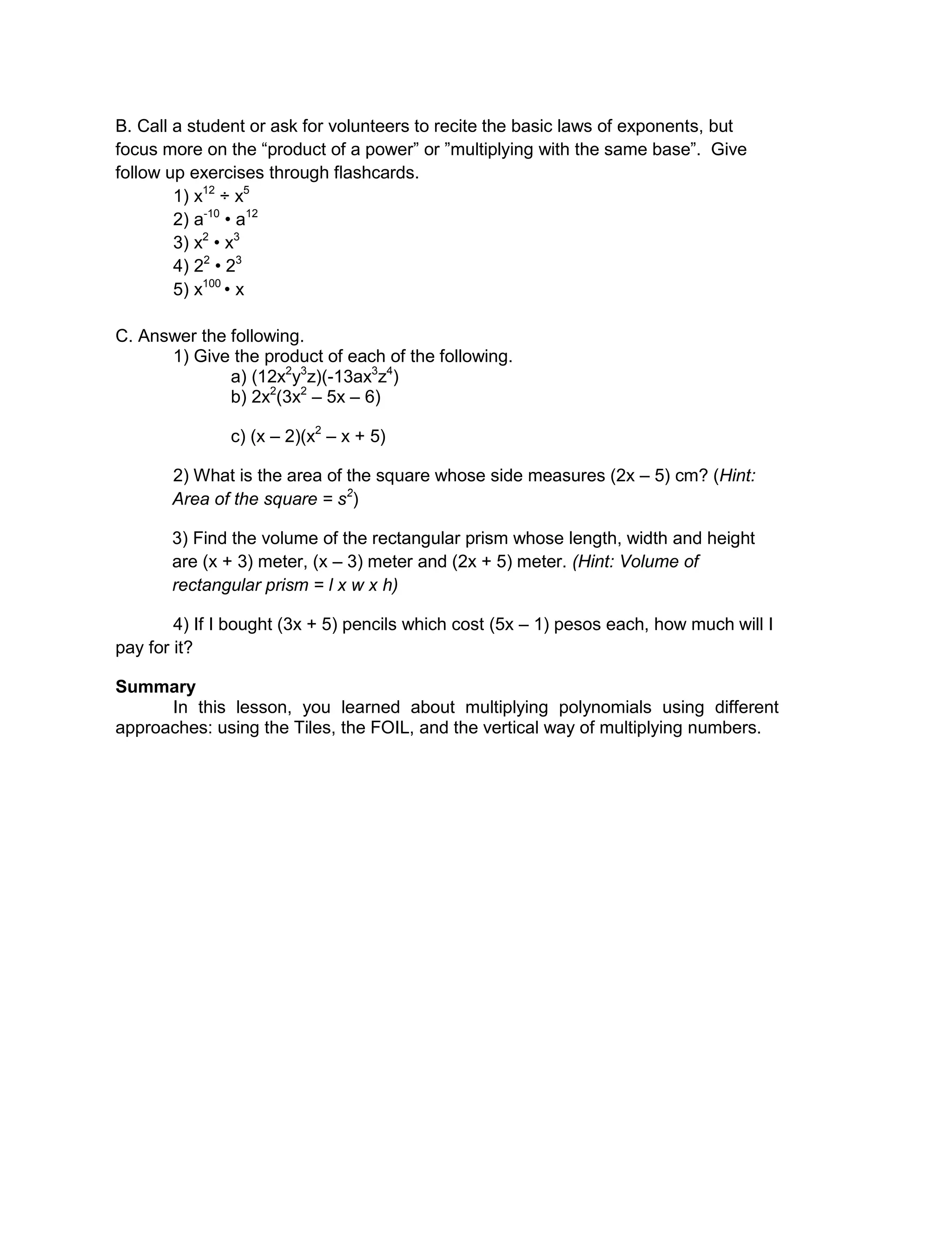 B. Call a student or ask for volunteers to recite the basic laws of exponents, but
focus more on the “product of a power” or ”multiplying with the same base”. Give
follow up exercises through flashcards.
1) x12
÷ x5
2) a-10
• a12
3) x2
• x3
4) 22
• 23
5) x100
• x
C. Answer the following.
1) Give the product of each of the following.
a) (12x2
y3
z)(-13ax3
z4
)
b) 2x2
(3x2
– 5x – 6)
c) (x – 2)(x2
– x + 5)
2) What is the area of the square whose side measures (2x – 5) cm? (Hint:
Area of the square = s2
)
3) Find the volume of the rectangular prism whose length, width and height
are (x + 3) meter, (x – 3) meter and (2x + 5) meter. (Hint: Volume of
rectangular prism = l x w x h)
4) If I bought (3x + 5) pencils which cost (5x – 1) pesos each, how much will I
pay for it?
Summary
In this lesson, you learned about multiplying polynomials using different
approaches: using the Tiles, the FOIL, and the vertical way of multiplying numbers.
 