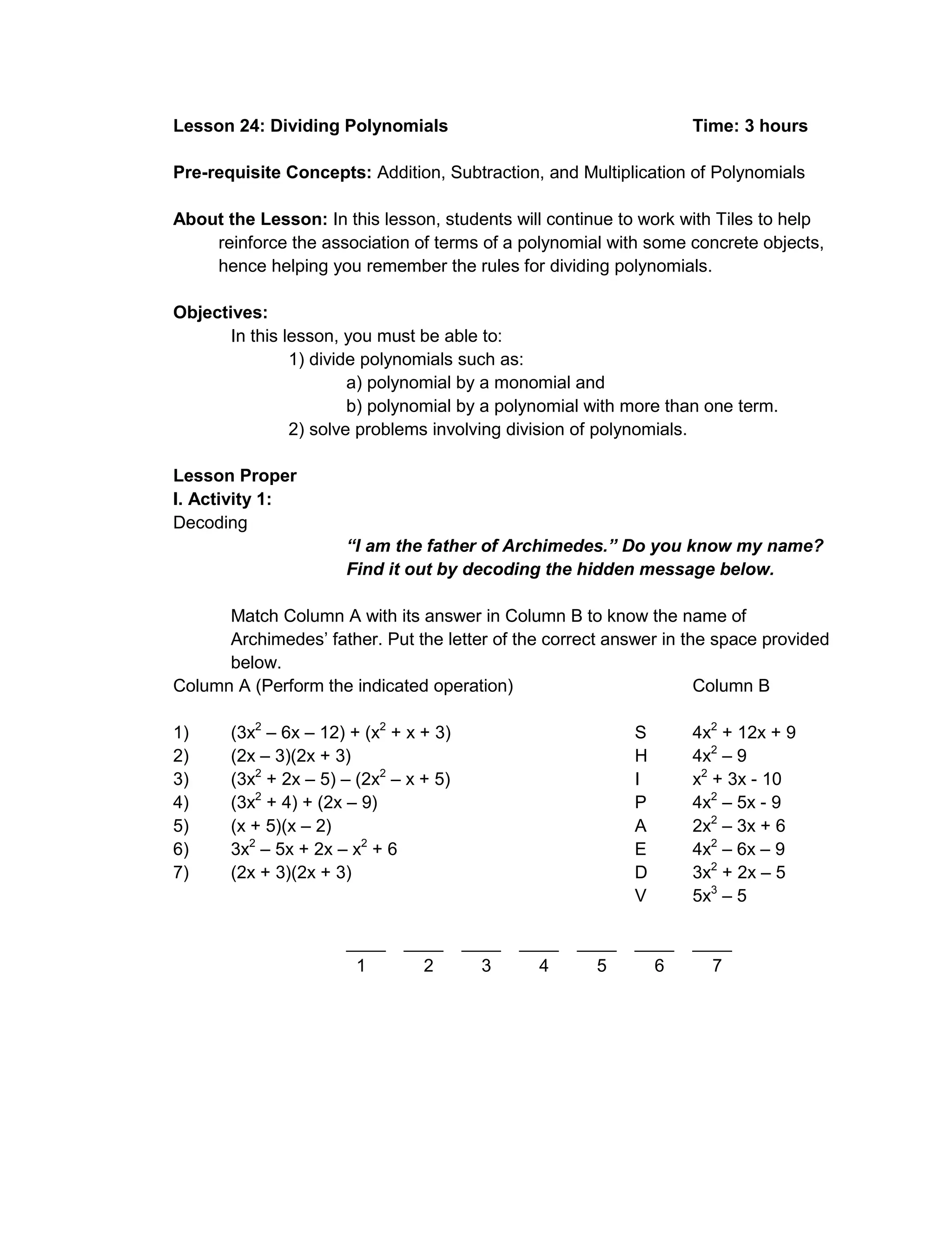 Lesson 24: Dividing Polynomials Time: 3 hours
Pre-requisite Concepts: Addition, Subtraction, and Multiplication of Polynomials
About the Lesson: In this lesson, students will continue to work with Tiles to help
reinforce the association of terms of a polynomial with some concrete objects,
hence helping you remember the rules for dividing polynomials.
Objectives:
In this lesson, you must be able to:
1) divide polynomials such as:
a) polynomial by a monomial and
b) polynomial by a polynomial with more than one term.
2) solve problems involving division of polynomials.
Lesson Proper
I. Activity 1:
Decoding
“I am the father of Archimedes.” Do you know my name?
Find it out by decoding the hidden message below.
Match Column A with its answer in Column B to know the name of
Archimedes’ father. Put the letter of the correct answer in the space provided
below.
Column A (Perform the indicated operation) Column B
1) (3x2
– 6x – 12) + (x2
+ x + 3) S 4x2
+ 12x + 9
2) (2x – 3)(2x + 3) H 4x2
– 9
3) (3x2
+ 2x – 5) – (2x2
– x + 5) I x2
+ 3x - 10
4) (3x2
+ 4) + (2x – 9) P 4x2
– 5x - 9
5) (x + 5)(x – 2) A 2x2
– 3x + 6
6) 3x2
– 5x + 2x – x2
+ 6 E 4x2
– 6x – 9
7) (2x + 3)(2x + 3) D 3x2
+ 2x – 5
V 5x3
– 5
____ ____ ____ ____ ____ ____ ____
1 2 3 4 5 6 7
 