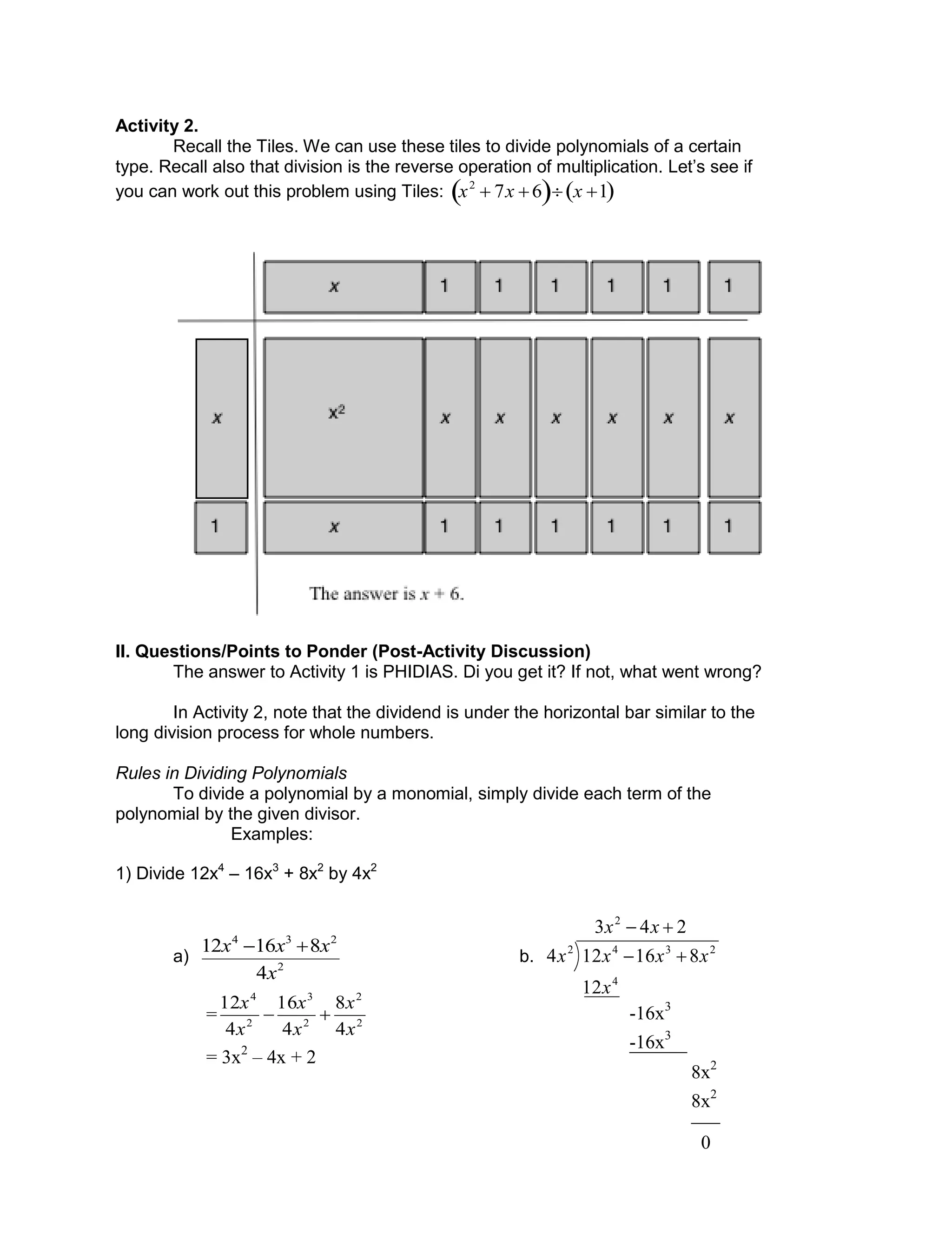 Activity 2.
Recall the Tiles. We can use these tiles to divide polynomials of a certain
type. Recall also that division is the reverse operation of multiplication. Let’s see if
you can work out this problem using Tiles:

x2
 7x 6  x 1 
II. Questions/Points to Ponder (Post-Activity Discussion)
The answer to Activity 1 is PHIDIAS. Di you get it? If not, what went wrong?
In Activity 2, note that the dividend is under the horizontal bar similar to the
long division process for whole numbers.
Rules in Dividing Polynomials
To divide a polynomial by a monomial, simply divide each term of the
polynomial by the given divisor.
Examples:
1) Divide 12x4
– 16x3
+ 8x2
by 4x2
a) 2
234
4
81612
x
xxx 
b.
243
12
816124
2
4
2342


xx
x
xxxx
___
-16x3
-16x3
______
8x2
8x2
0
= 2
2
2
3
2
4
4
8
4
16
4
12
x
x
x
x
x
x

= 3x2
– 4x + 2
 