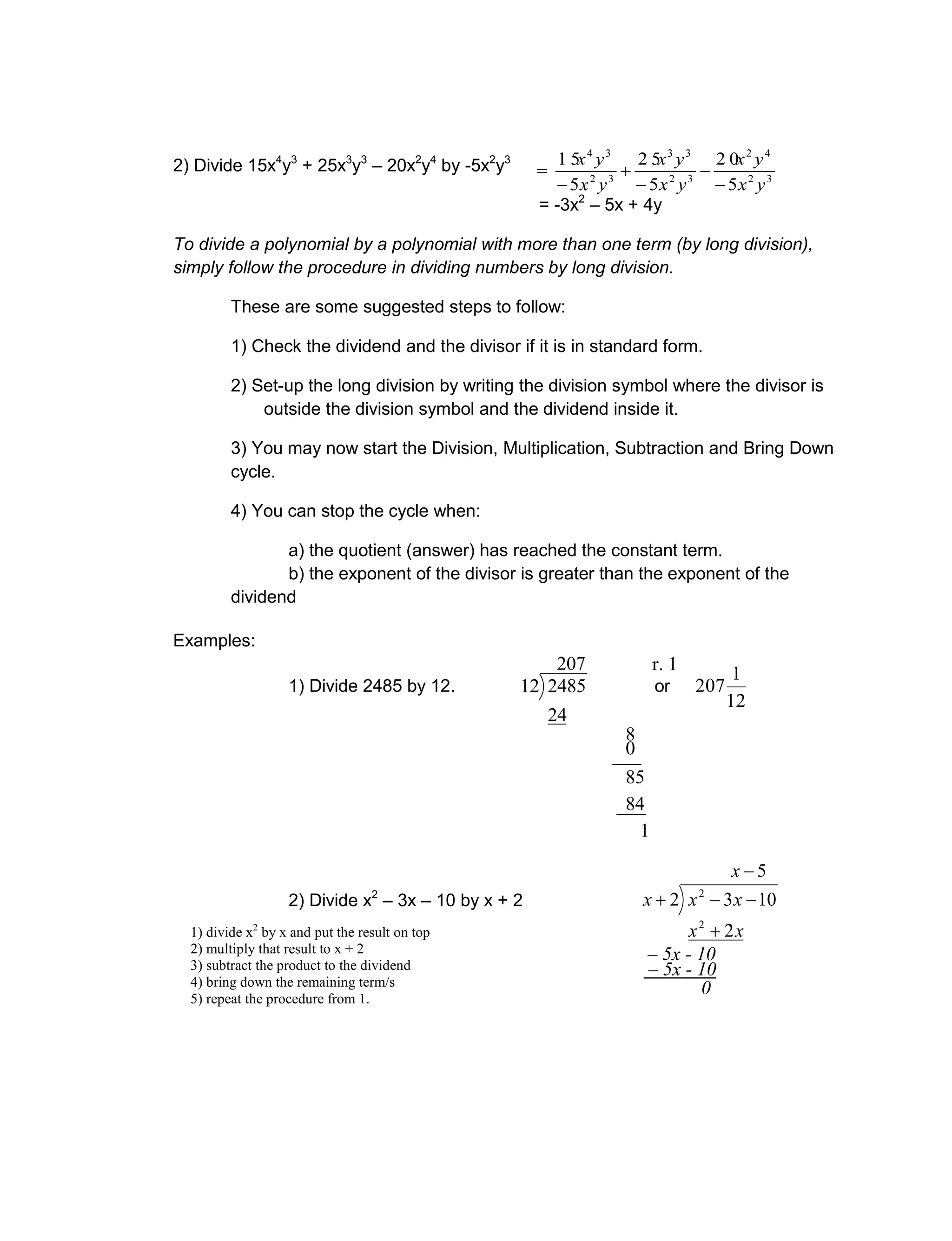 2) Divide 15x4
y3
+ 25x3
y3
– 20x2
y4
by -5x2
y3
= -3x2
– 5x + 4y
To divide a polynomial by a polynomial with more than one term (by long division),
simply follow the procedure in dividing numbers by long division.
These are some suggested steps to follow:
1) Check the dividend and the divisor if it is in standard form.
2) Set-up the long division by writing the division symbol where the divisor is
outside the division symbol and the dividend inside it.
3) You may now start the Division, Multiplication, Subtraction and Bring Down
cycle.
4) You can stop the cycle when:
a) the quotient (answer) has reached the constant term.
b) the exponent of the divisor is greater than the exponent of the
dividend
Examples:
1) Divide 2485 by 12.
207
24
248512 or
12
1
207
2) Divide x2
– 3x – 10 by x + 2
5
2
1032
2
2



x
xx
xxx
r. 1
___0
8
___84
85
1
0
– 5x - 10
– 5x - 10
1) divide x2
by x and put the result on top
2) multiply that result to x + 2
3) subtract the product to the dividend
4) bring down the remaining term/s
5) repeat the procedure from 1.
= 32
42
32
33
32
34
5
2 0
5
2 5
5
1 5
yx
yx
yx
yx
yx
yx





 