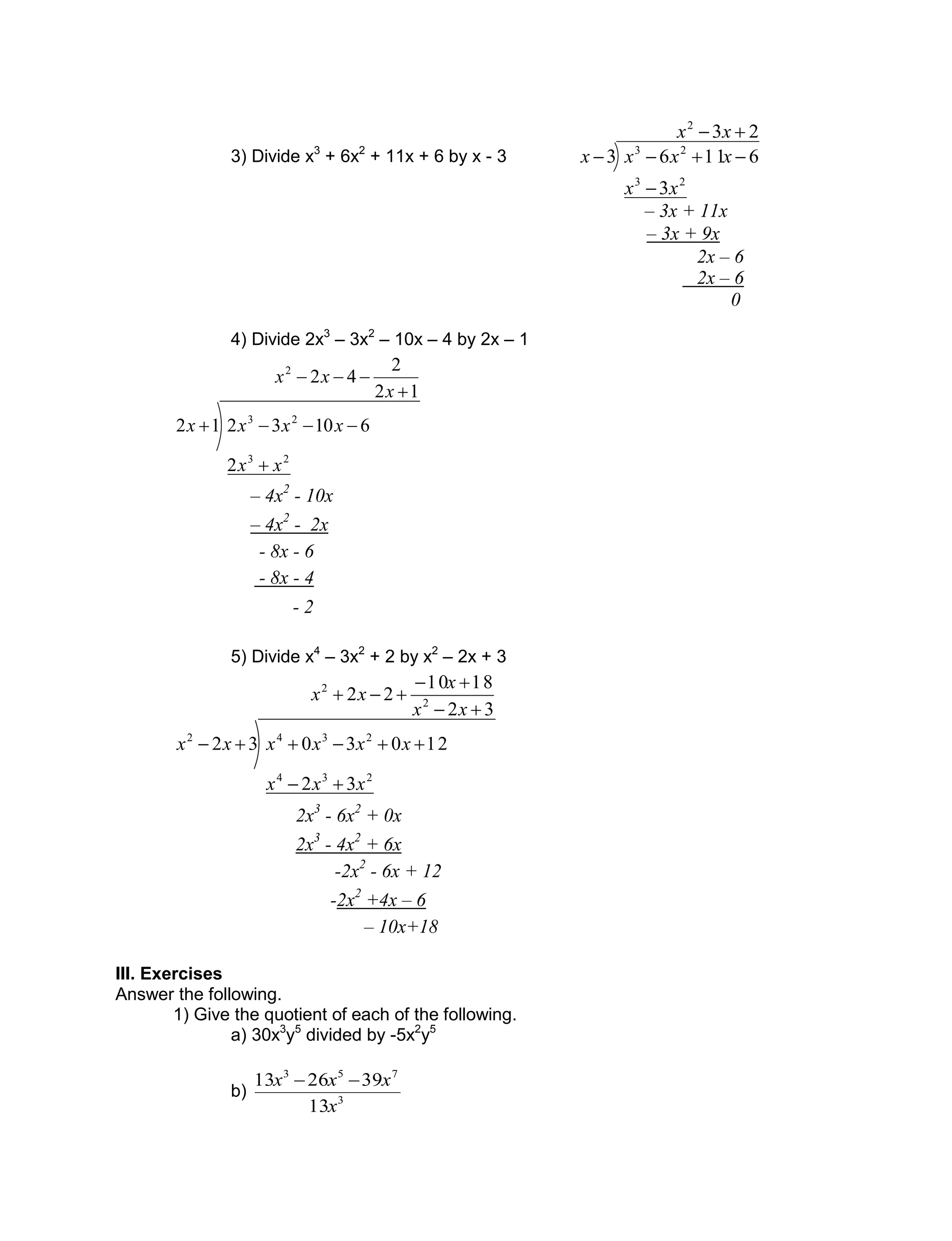 3) Divide x3
+ 6x2
+ 11x + 6 by x - 3
23
3
61163
2
23
23



xx
xx
xxxx
4) Divide 2x3
– 3x2
– 10x – 4 by 2x – 1
12
2
42
2
6103212
2
23
23




x
xx
xx
xxxx
5) Divide x4
– 3x2
+ 2 by x2
– 2x + 3
32
1810
22
32
1203032
2
2
234
2342





xx
x
xx
xxx
xxxxxx
III. Exercises
Answer the following.
1) Give the quotient of each of the following.
a) 30x3
y5
divided by -5x2
y5
b) 3
753
13
392613
x
xxx 
0
2x – 6
2x – 6
– 3x + 9x
– 3x + 11x
- 2
- 8x - 4
- 8x - 6
– 4x2
- 2x
– 4x2
- 10x
2x3
- 6x2
+ 0x
2x3
- 4x2
+ 6x
-2x2
- 6x + 12
-2x2
+4x – 6
– 10x+18
 