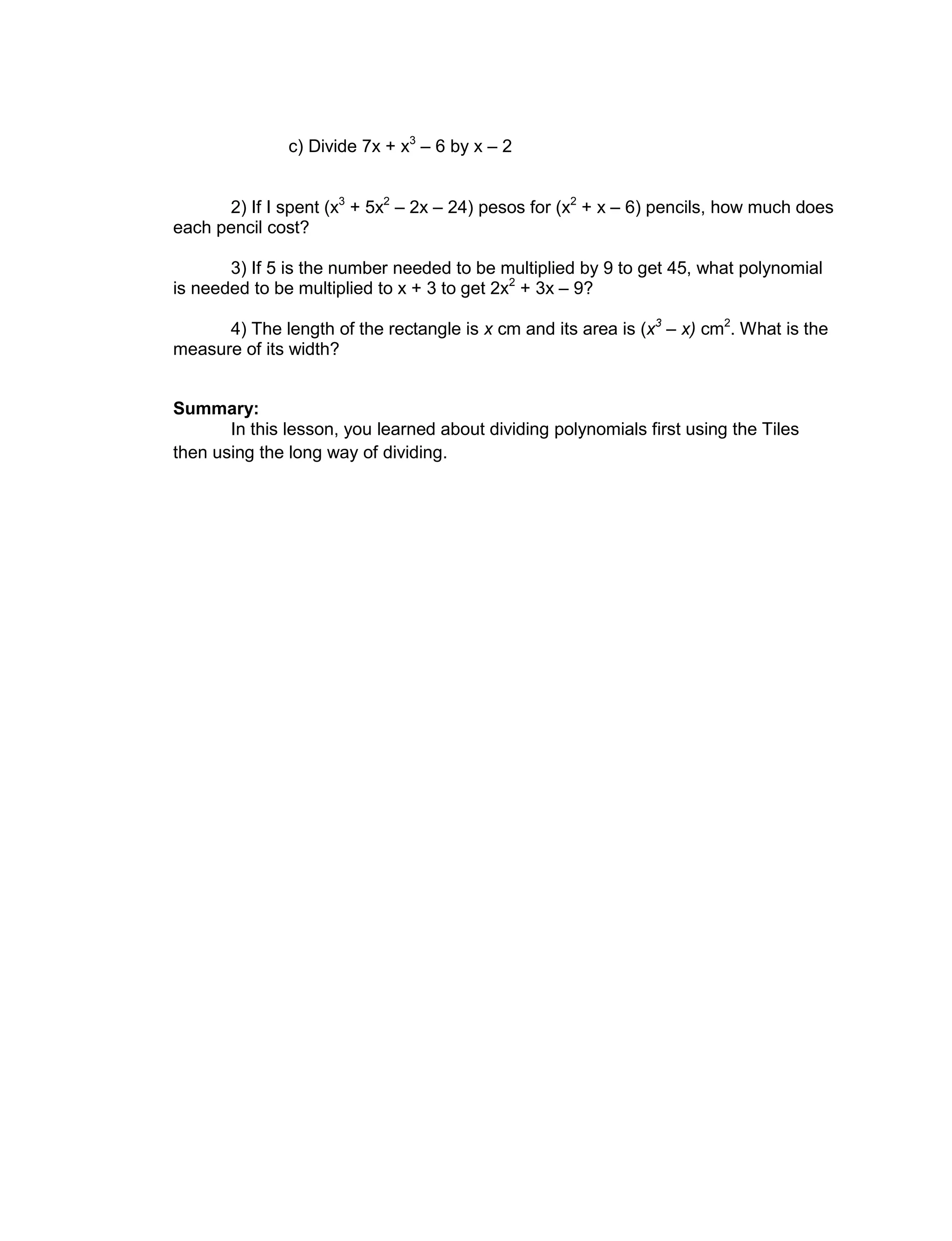 c) Divide 7x + x3
– 6 by x – 2
2) If I spent (x3
+ 5x2
– 2x – 24) pesos for (x2
+ x – 6) pencils, how much does
each pencil cost?
3) If 5 is the number needed to be multiplied by 9 to get 45, what polynomial
is needed to be multiplied to x + 3 to get 2x2
+ 3x – 9?
4) The length of the rectangle is x cm and its area is (x3
– x) cm2
. What is the
measure of its width?
Summary:
In this lesson, you learned about dividing polynomials first using the Tiles
then using the long way of dividing.
 