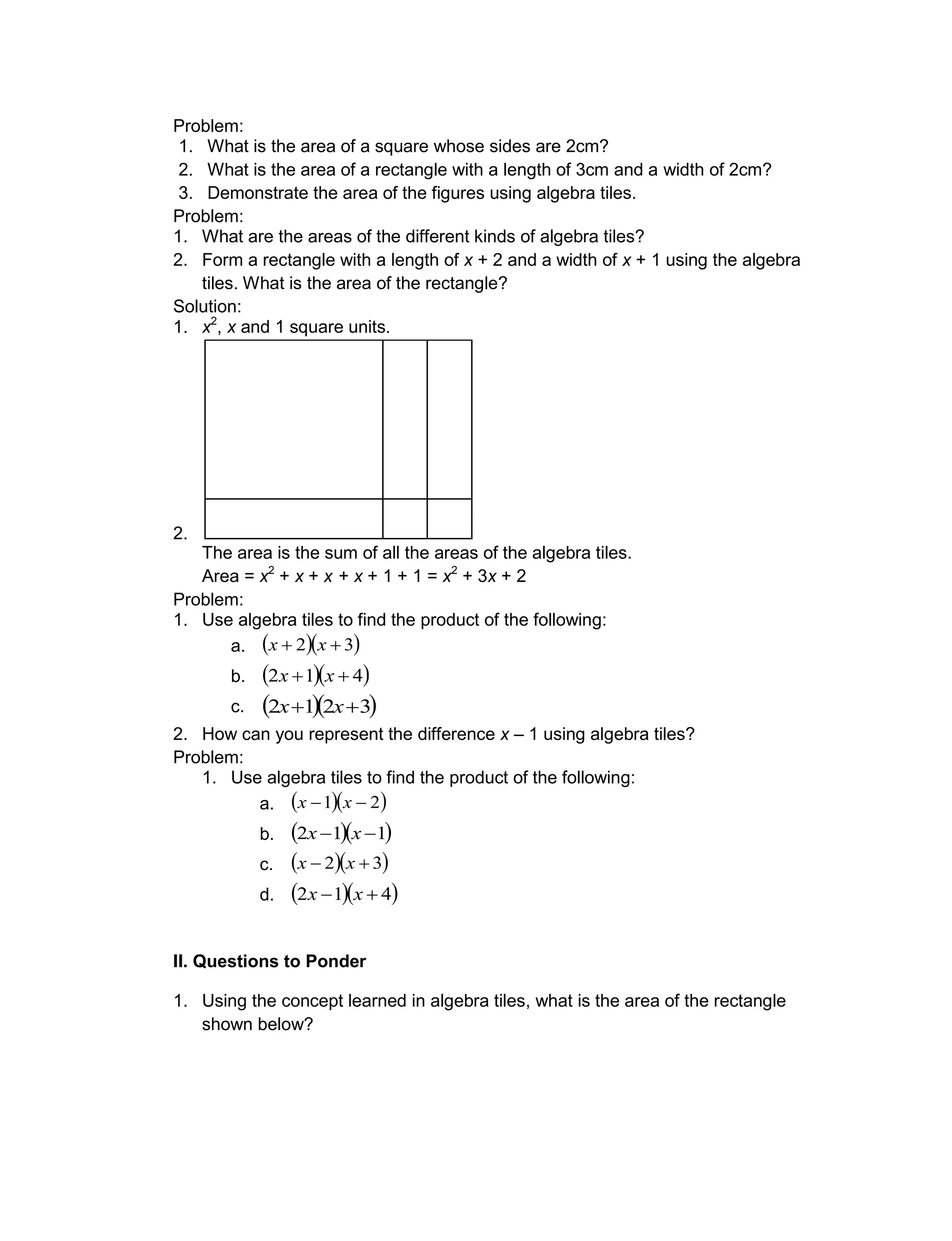 Problem:
1. What is the area of a square whose sides are 2cm?
2. What is the area of a rectangle with a length of 3cm and a width of 2cm?
3. Demonstrate the area of the figures using algebra tiles.
Problem:
1. What are the areas of the different kinds of algebra tiles?
2. Form a rectangle with a length of x + 2 and a width of x + 1 using the algebra
tiles. What is the area of the rectangle?
Solution:
1. x2
, x and 1 square units.
2.
The area is the sum of all the areas of the algebra tiles.
Area = x2
+ x + x + x + 1 + 1 = x2
+ 3x + 2
Problem:
1. Use algebra tiles to find the product of the following:
a.   32  xx
b.   412  xx
c.   3212  xx
2. How can you represent the difference x – 1 using algebra tiles?
Problem:
1. Use algebra tiles to find the product of the following:
a.   21  xx
b.   112  xx
c.   32  xx
d.   412  xx
II. Questions to Ponder
1. Using the concept learned in algebra tiles, what is the area of the rectangle
shown below?
 