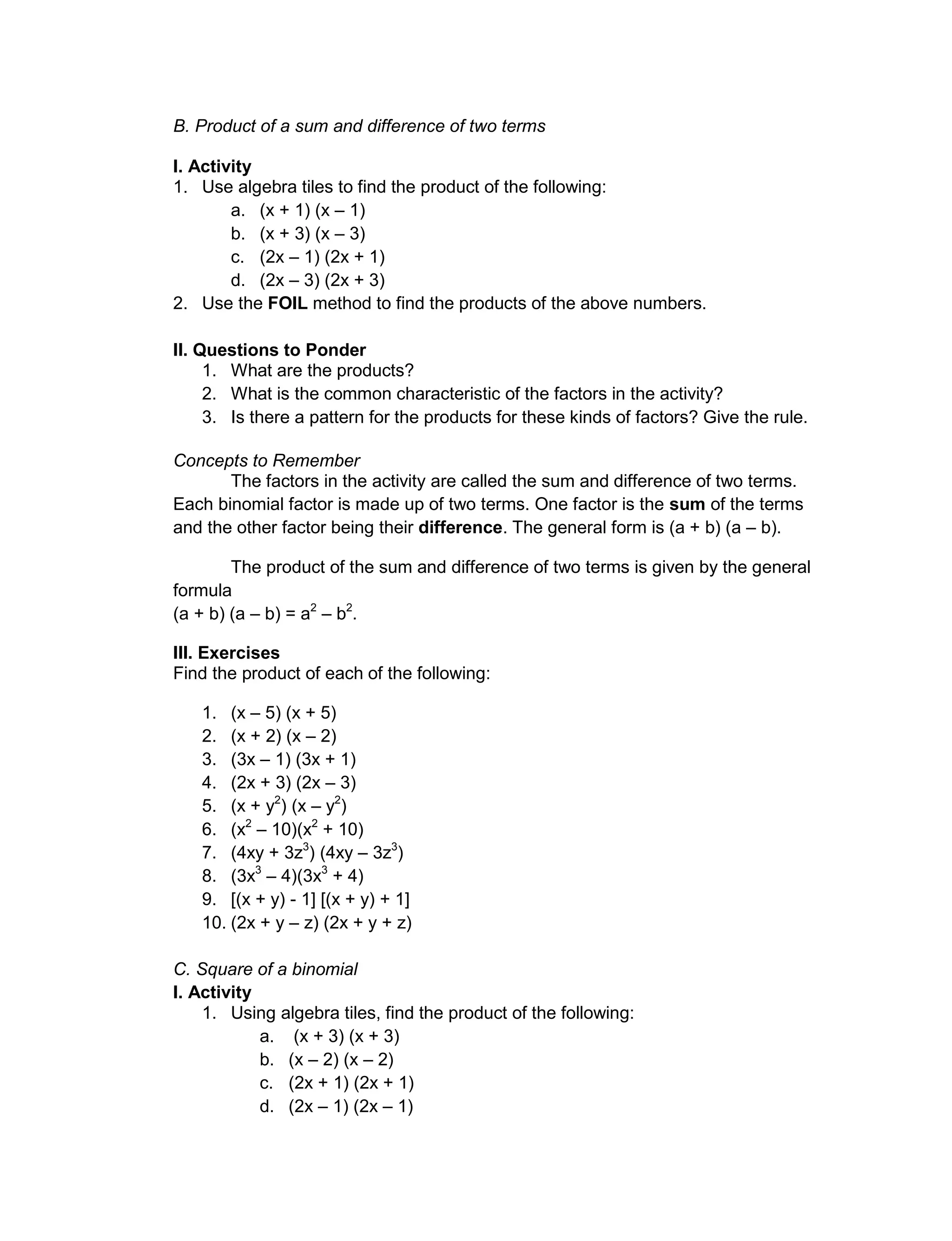 B. Product of a sum and difference of two terms
I. Activity
1. Use algebra tiles to find the product of the following:
a. (x + 1) (x – 1)
b. (x + 3) (x – 3)
c. (2x – 1) (2x + 1)
d. (2x – 3) (2x + 3)
2. Use the FOIL method to find the products of the above numbers.
II. Questions to Ponder
1. What are the products?
2. What is the common characteristic of the factors in the activity?
3. Is there a pattern for the products for these kinds of factors? Give the rule.
Concepts to Remember
The factors in the activity are called the sum and difference of two terms.
Each binomial factor is made up of two terms. One factor is the sum of the terms
and the other factor being their difference. The general form is (a + b) (a – b).
The product of the sum and difference of two terms is given by the general
formula
(a + b) (a – b) = a2
– b2
.
III. Exercises
Find the product of each of the following:
1. (x – 5) (x + 5)
2. (x + 2) (x – 2)
3. (3x – 1) (3x + 1)
4. (2x + 3) (2x – 3)
5. (x + y2
) (x – y2
)
6. (x2
– 10)(x2
+ 10)
7. (4xy + 3z3
) (4xy – 3z3
)
8. (3x3
– 4)(3x3
+ 4)
9. [(x + y) - 1] [(x + y) + 1]
10. (2x + y – z) (2x + y + z)
C. Square of a binomial
I. Activity
1. Using algebra tiles, find the product of the following:
a. (x + 3) (x + 3)
b. (x – 2) (x – 2)
c. (2x + 1) (2x + 1)
d. (2x – 1) (2x – 1)
 