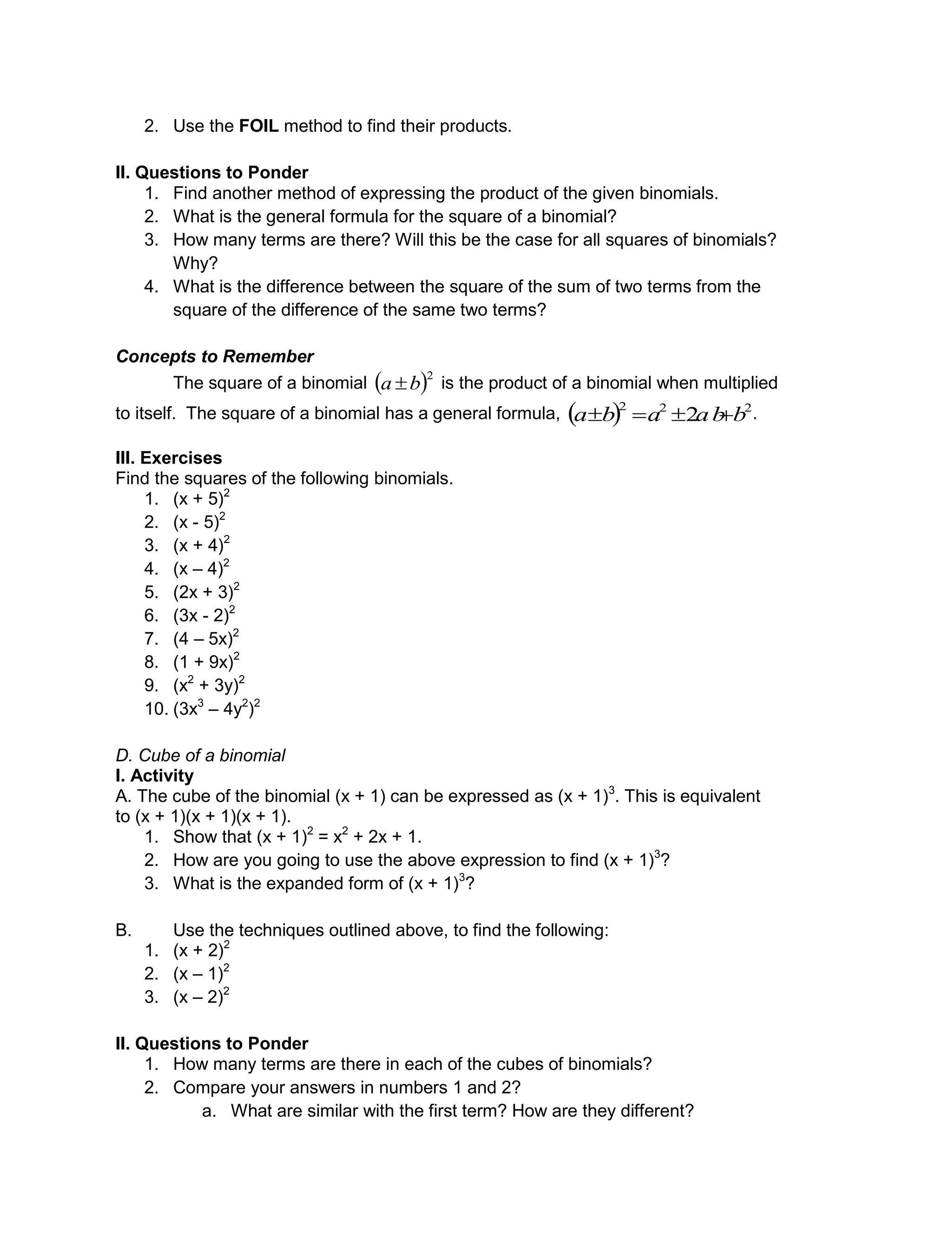 2. Use the FOIL method to find their products.
II. Questions to Ponder
1. Find another method of expressing the product of the given binomials.
2. What is the general formula for the square of a binomial?
3. How many terms are there? Will this be the case for all squares of binomials?
Why?
4. What is the difference between the square of the sum of two terms from the
square of the difference of the same two terms?
Concepts to Remember
The square of a binomial  2
ba  is the product of a binomial when multiplied
to itself. The square of a binomial has a general formula,   222
2 bababa  .
III. Exercises
Find the squares of the following binomials.
1. (x + 5)2
2. (x - 5)2
3. (x + 4)2
4. (x – 4)2
5. (2x + 3)2
6. (3x - 2)2
7. (4 – 5x)2
8. (1 + 9x)2
9. (x2
+ 3y)2
10. (3x3
– 4y2
)2
D. Cube of a binomial
I. Activity
A. The cube of the binomial (x + 1) can be expressed as (x + 1)3
. This is equivalent
to (x + 1)(x + 1)(x + 1).
1. Show that (x + 1)2
= x2
+ 2x + 1.
2. How are you going to use the above expression to find (x + 1)3
?
3. What is the expanded form of (x + 1)3
?
B. Use the techniques outlined above, to find the following:
1. (x + 2)2
2. (x – 1)2
3. (x – 2)2
II. Questions to Ponder
1. How many terms are there in each of the cubes of binomials?
2. Compare your answers in numbers 1 and 2?
a. What are similar with the first term? How are they different?
 