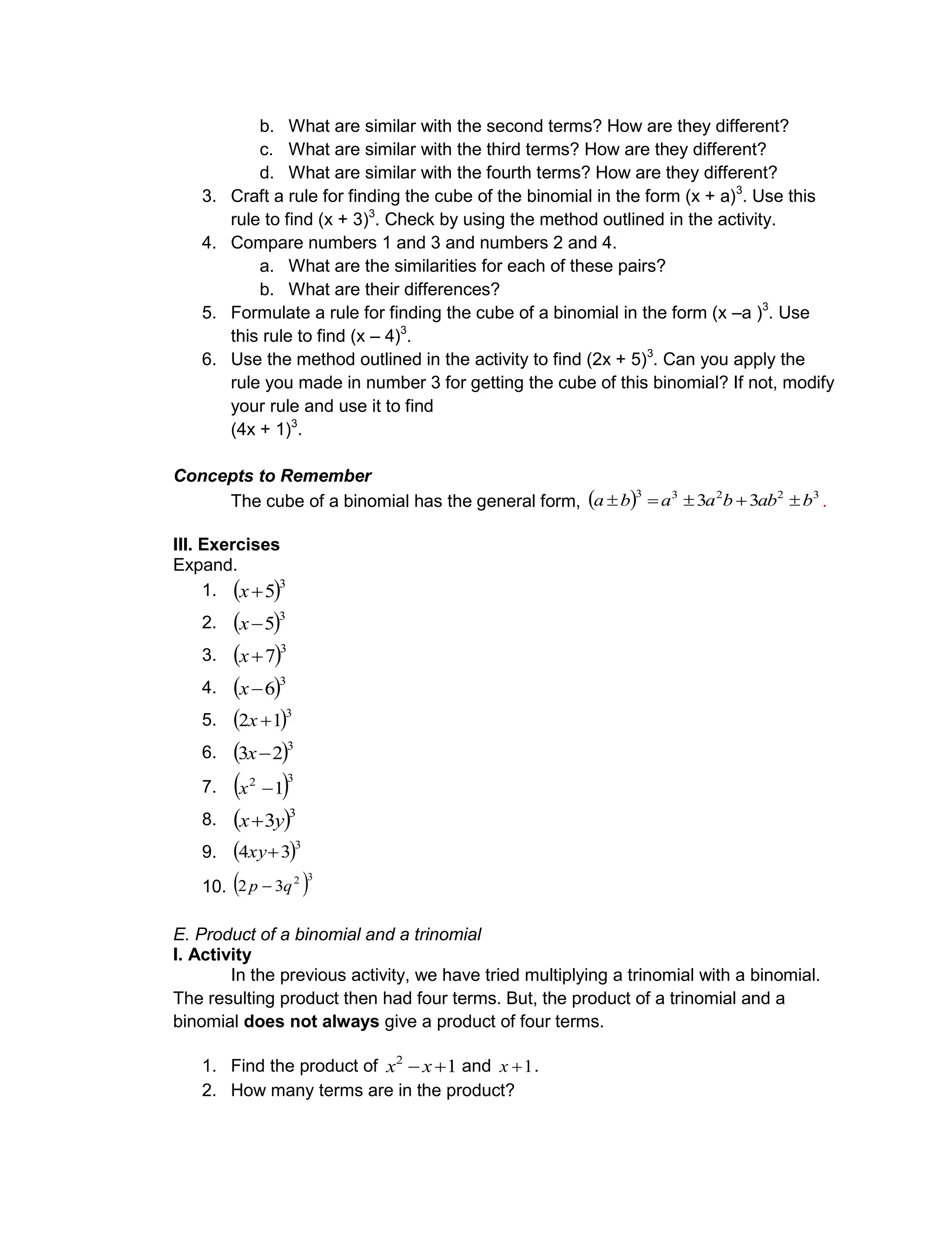 b. What are similar with the second terms? How are they different?
c. What are similar with the third terms? How are they different?
d. What are similar with the fourth terms? How are they different?
3. Craft a rule for finding the cube of the binomial in the form (x + a)3
. Use this
rule to find (x + 3)3
. Check by using the method outlined in the activity.
4. Compare numbers 1 and 3 and numbers 2 and 4.
a. What are the similarities for each of these pairs?
b. What are their differences?
5. Formulate a rule for finding the cube of a binomial in the form (x –a )3
. Use
this rule to find (x – 4)3
.
6. Use the method outlined in the activity to find (2x + 5)3
. Can you apply the
rule you made in number 3 for getting the cube of this binomial? If not, modify
your rule and use it to find
(4x + 1)3
.
Concepts to Remember
The cube of a binomial has the general form,   32233
33 babbaaba  .
III. Exercises
Expand.
1.  3
5x
2.  3
5x
3.  3
7x
4.  3
6x
5.  3
12 x
6.  3
23 x
7.  32
1x
8.  3
3yx
9.  3
34 xy
10.  32
32 qp 
E. Product of a binomial and a trinomial
I. Activity
In the previous activity, we have tried multiplying a trinomial with a binomial.
The resulting product then had four terms. But, the product of a trinomial and a
binomial does not always give a product of four terms.
1. Find the product of 12
 xx and 1x .
2. How many terms are in the product?
 