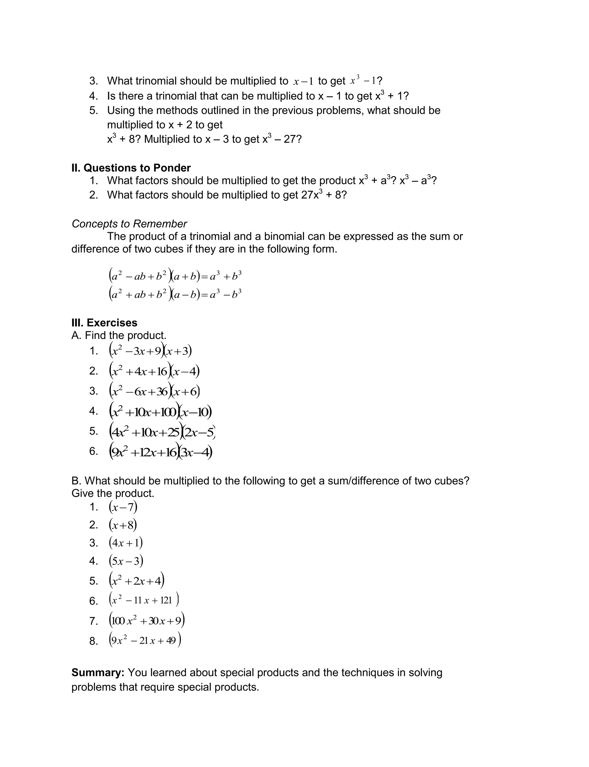 3. What trinomial should be multiplied to 1x to get 13
x ?
4. Is there a trinomial that can be multiplied to x – 1 to get x3
+ 1?
5. Using the methods outlined in the previous problems, what should be
multiplied to x + 2 to get
x3
+ 8? Multiplied to x – 3 to get x3
– 27?
II. Questions to Ponder
1. What factors should be multiplied to get the product x3
+ a3
? x3
– a3
?
2. What factors should be multiplied to get 27x3
+ 8?
Concepts to Remember
The product of a trinomial and a binomial can be expressed as the sum or
difference of two cubes if they are in the following form.
   3322
babababa 
   3322
babababa 
III. Exercises
A. Find the product.
1.   3932
 xxx
2.   41642
 xxx
3.   63662
 xxx
4.   10100102
 xxx
5.   5225104 2
 xxx
6.   4316129 2
 xxx
B. What should be multiplied to the following to get a sum/difference of two cubes?
Give the product.
1.  7x
2.  8x
3.  14 x
4.  35 x
5.  422
 xx
6.  121112
 xx
7.  930100 2
 xx
8.  49219 2
 xx
Summary: You learned about special products and the techniques in solving
problems that require special products.
 