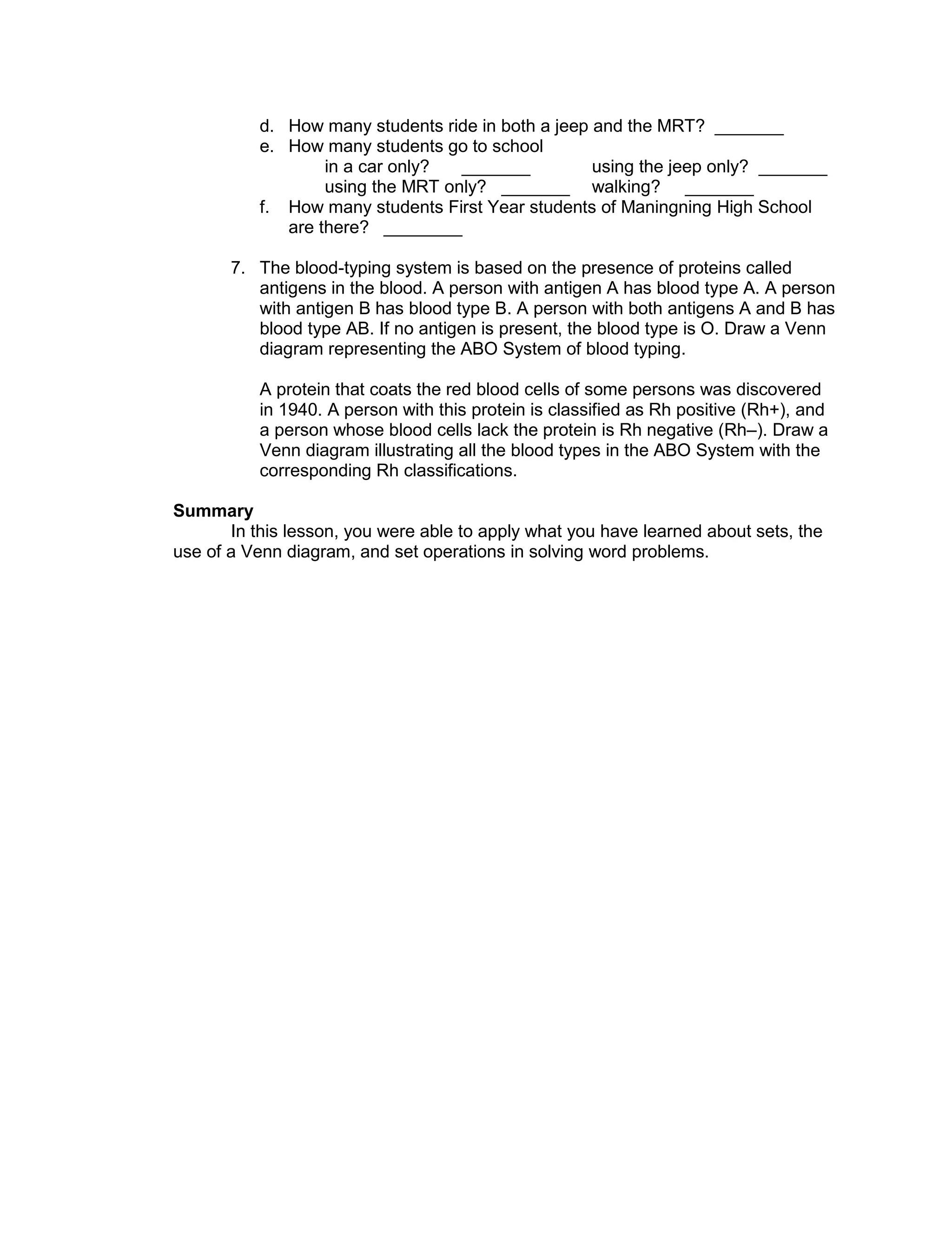 d. How many students ride in both a jeep and the MRT? _______
e. How many students go to school
in a car only? _______ using the jeep only? _______
using the MRT only? _______ walking? _______
f. How many students First Year students of Maningning High School
are there? ________
7. The blood-typing system is based on the presence of proteins called
antigens in the blood. A person with antigen A has blood type A. A person
with antigen B has blood type B. A person with both antigens A and B has
blood type AB. If no antigen is present, the blood type is O. Draw a Venn
diagram representing the ABO System of blood typing.
A protein that coats the red blood cells of some persons was discovered
in 1940. A person with this protein is classified as Rh positive (Rh+), and
a person whose blood cells lack the protein is Rh negative (Rh–). Draw a
Venn diagram illustrating all the blood types in the ABO System with the
corresponding Rh classifications.
Summary
In this lesson, you were able to apply what you have learned about sets, the
use of a Venn diagram, and set operations in solving word problems.
 