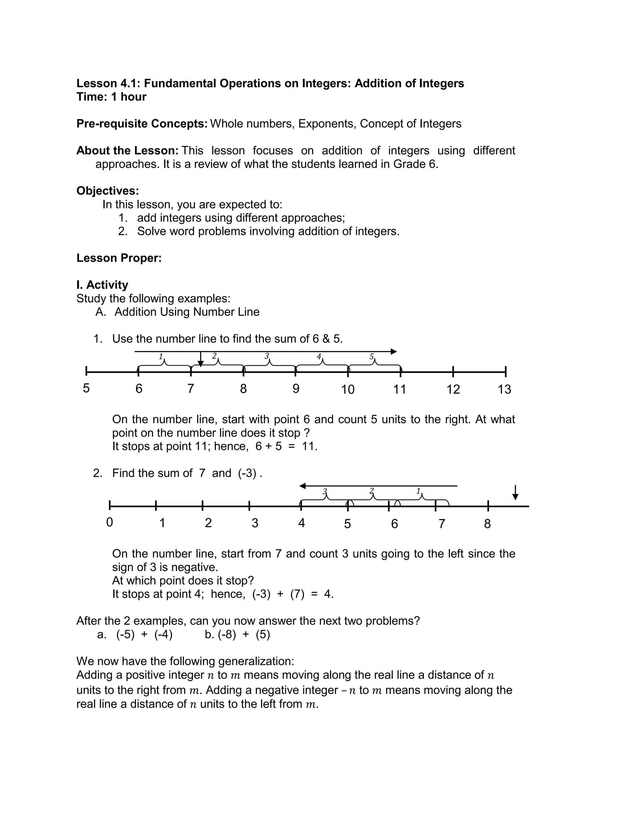 1 2 3 4 5
123
Lesson 4.1: Fundamental Operations on Integers: Addition of Integers
Time: 1 hour
Pre-requisite Concepts: Whole numbers, Exponents, Concept of Integers
About the Lesson: This lesson focuses on addition of integers using different
approaches. It is a review of what the students learned in Grade 6.
Objectives:
In this lesson, you are expected to:
1. add integers using different approaches;
2. Solve word problems involving addition of integers.
Lesson Proper:
I. Activity
Study the following examples:
A. Addition Using Number Line
1. Use the number line to find the sum of 6 & 5.
On the number line, start with point 6 and count 5 units to the right. At what
point on the number line does it stop ?
It stops at point 11; hence, 6 + 5 = 11.
2. Find the sum of 7 and (-3) .
On the number line, start from 7 and count 3 units going to the left since the
sign of 3 is negative.
At which point does it stop?
It stops at point 4; hence, (-3) + (7) = 4.
After the 2 examples, can you now answer the next two problems?
a. (-5) + (-4) b. (-8) + (5)
We now have the following generalization:
Adding a positive integer to means moving along the real line a distance of
units to the right from . Adding a negative integer – to means moving along the
real line a distance of units to the left from .
6 7 8 9 10 11 12 135
1 2 3 4 5 6 7 80
 
