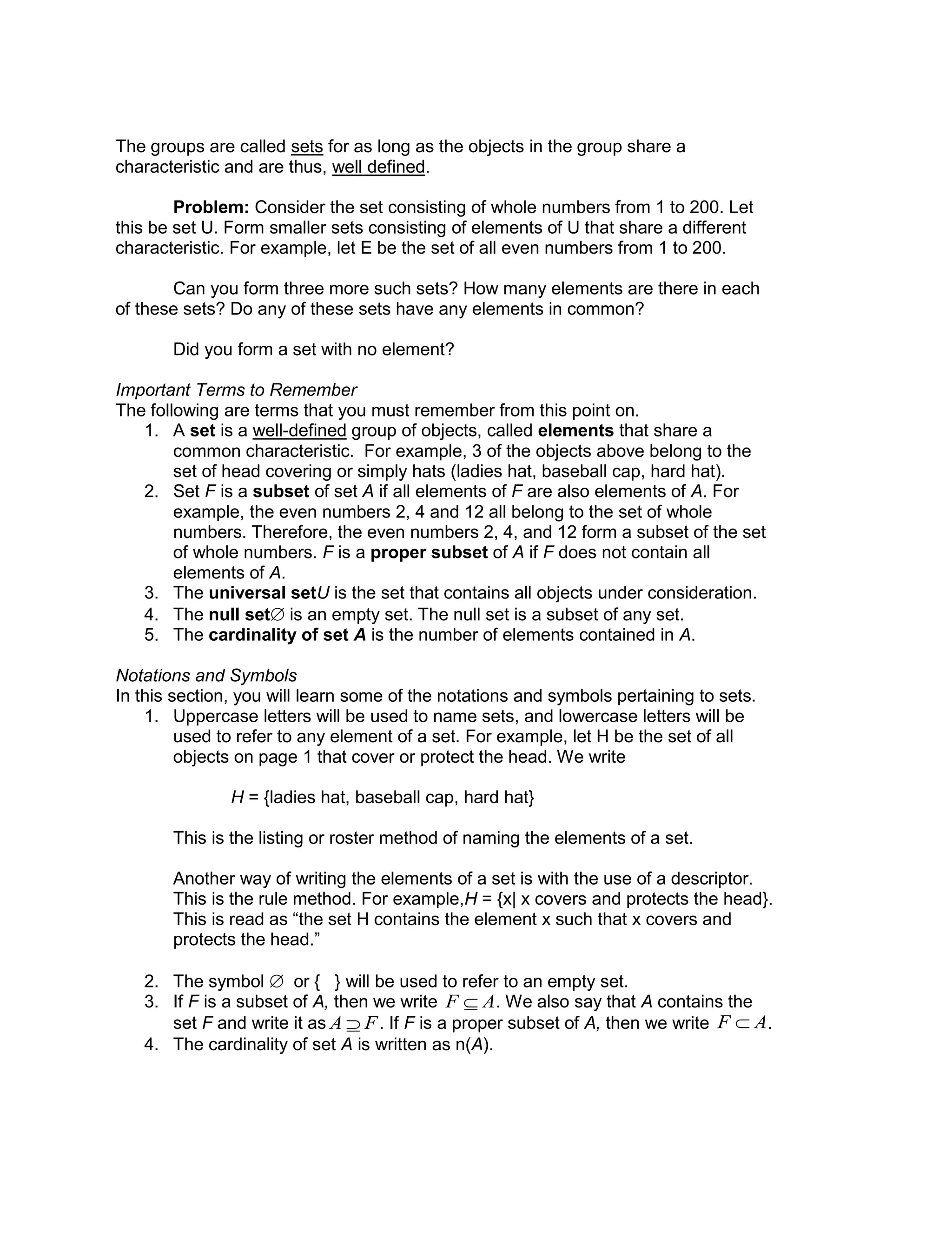 The groups are called sets for as long as the objects in the group share a
characteristic and are thus, well defined.
Problem: Consider the set consisting of whole numbers from 1 to 200. Let
this be set U. Form smaller sets consisting of elements of U that share a different
characteristic. For example, let E be the set of all even numbers from 1 to 200.
Can you form three more such sets? How many elements are there in each
of these sets? Do any of these sets have any elements in common?
Did you form a set with no element?
Important Terms to Remember
The following are terms that you must remember from this point on.
1. A set is a well-defined group of objects, called elements that share a
common characteristic. For example, 3 of the objects above belong to the
set of head covering or simply hats (ladies hat, baseball cap, hard hat).
2. Set F is a subset of set A if all elements of F are also elements of A. For
example, the even numbers 2, 4 and 12 all belong to the set of whole
numbers. Therefore, the even numbers 2, 4, and 12 form a subset of the set
of whole numbers. F is a proper subset of A if F does not contain all
elements of A.
3. The universal setU is the set that contains all objects under consideration.
4. The null set is an empty set. The null set is a subset of any set.
5. The cardinality of set A is the number of elements contained in A.
Notations and Symbols
In this section, you will learn some of the notations and symbols pertaining to sets.
1. Uppercase letters will be used to name sets, and lowercase letters will be
used to refer to any element of a set. For example, let H be the set of all
objects on page 1 that cover or protect the head. We write
H = {ladies hat, baseball cap, hard hat}
This is the listing or roster method of naming the elements of a set.
Another way of writing the elements of a set is with the use of a descriptor.
This is the rule method. For example,H = {x| x covers and protects the head}.
This is read as “the set H contains the element x such that x covers and
protects the head.”
2. The symbol  or { } will be used to refer to an empty set.
3. If F is a subset of A, then we write . We also say that A contains the
set F and write it as . If F is a proper subset of A, then we write .
4. The cardinality of set A is written as n(A).

F  A

A  F

F  A
 