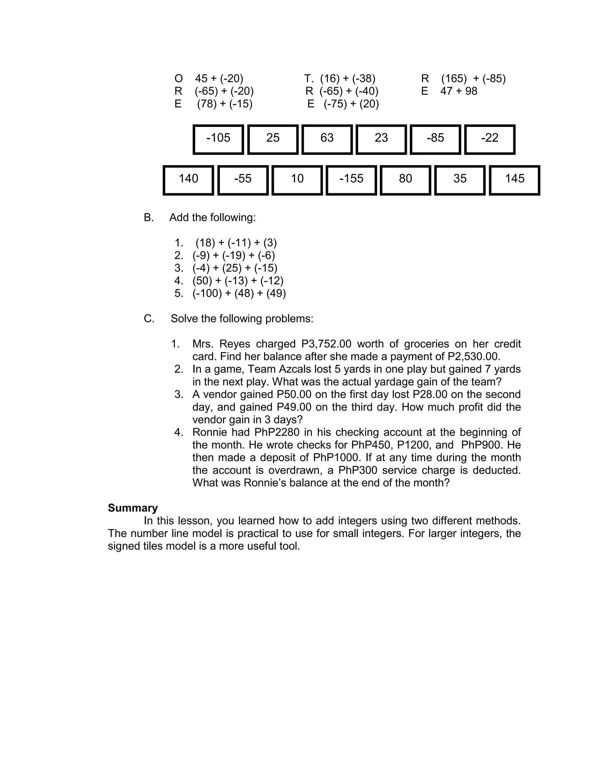 O 45 + (-20) T. (16) + (-38) R (165) + (-85)
R (-65) + (-20) R (-65) + (-40) E 47 + 98
E (78) + (-15) E (-75) + (20)
B. Add the following:
1. (18) + (-11) + (3)
2. (-9) + (-19) + (-6)
3. (-4) + (25) + (-15)
4. (50) + (-13) + (-12)
5. (-100) + (48) + (49)
C. Solve the following problems:
1. Mrs. Reyes charged P3,752.00 worth of groceries on her credit
card. Find her balance after she made a payment of P2,530.00.
2. In a game, Team Azcals lost 5 yards in one play but gained 7 yards
in the next play. What was the actual yardage gain of the team?
3. A vendor gained P50.00 on the first day lost P28.00 on the second
day, and gained P49.00 on the third day. How much profit did the
vendor gain in 3 days?
4. Ronnie had PhP2280 in his checking account at the beginning of
the month. He wrote checks for PhP450, P1200, and PhP900. He
then made a deposit of PhP1000. If at any time during the month
the account is overdrawn, a PhP300 service charge is deducted.
What was Ronnie’s balance at the end of the month?
Summary
In this lesson, you learned how to add integers using two different methods.
The number line model is practical to use for small integers. For larger integers, the
signed tiles model is a more useful tool.
-105 25 63 23 -85 -22
140 -55 10 -155 80 35 145
 