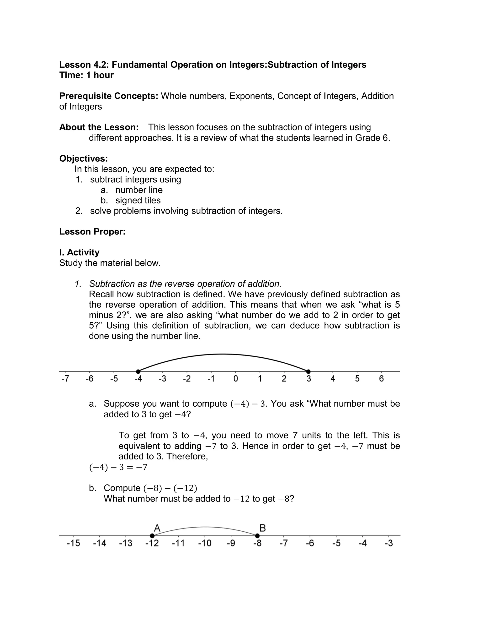 Lesson 4.2: Fundamental Operation on Integers:Subtraction of Integers
Time: 1 hour
Prerequisite Concepts: Whole numbers, Exponents, Concept of Integers, Addition
of Integers
About the Lesson: This lesson focuses on the subtraction of integers using
different approaches. It is a review of what the students learned in Grade 6.
Objectives:
In this lesson, you are expected to:
1. subtract integers using
a. number line
b. signed tiles
2. solve problems involving subtraction of integers.
Lesson Proper:
I. Activity
Study the material below.
1. Subtraction as the reverse operation of addition.
Recall how subtraction is defined. We have previously defined subtraction as
the reverse operation of addition. This means that when we ask “what is 5
minus 2?”, we are also asking “what number do we add to 2 in order to get
5?” Using this definition of subtraction, we can deduce how subtraction is
done using the number line.
a. Suppose you want to compute . You ask “What number must be
added to 3 to get ?
To get from 3 to , you need to move 7 units to the left. This is
equivalent to adding to 3. Hence in order to get , must be
added to 3. Therefore,
b. Compute
What number must be added to to get ?
 