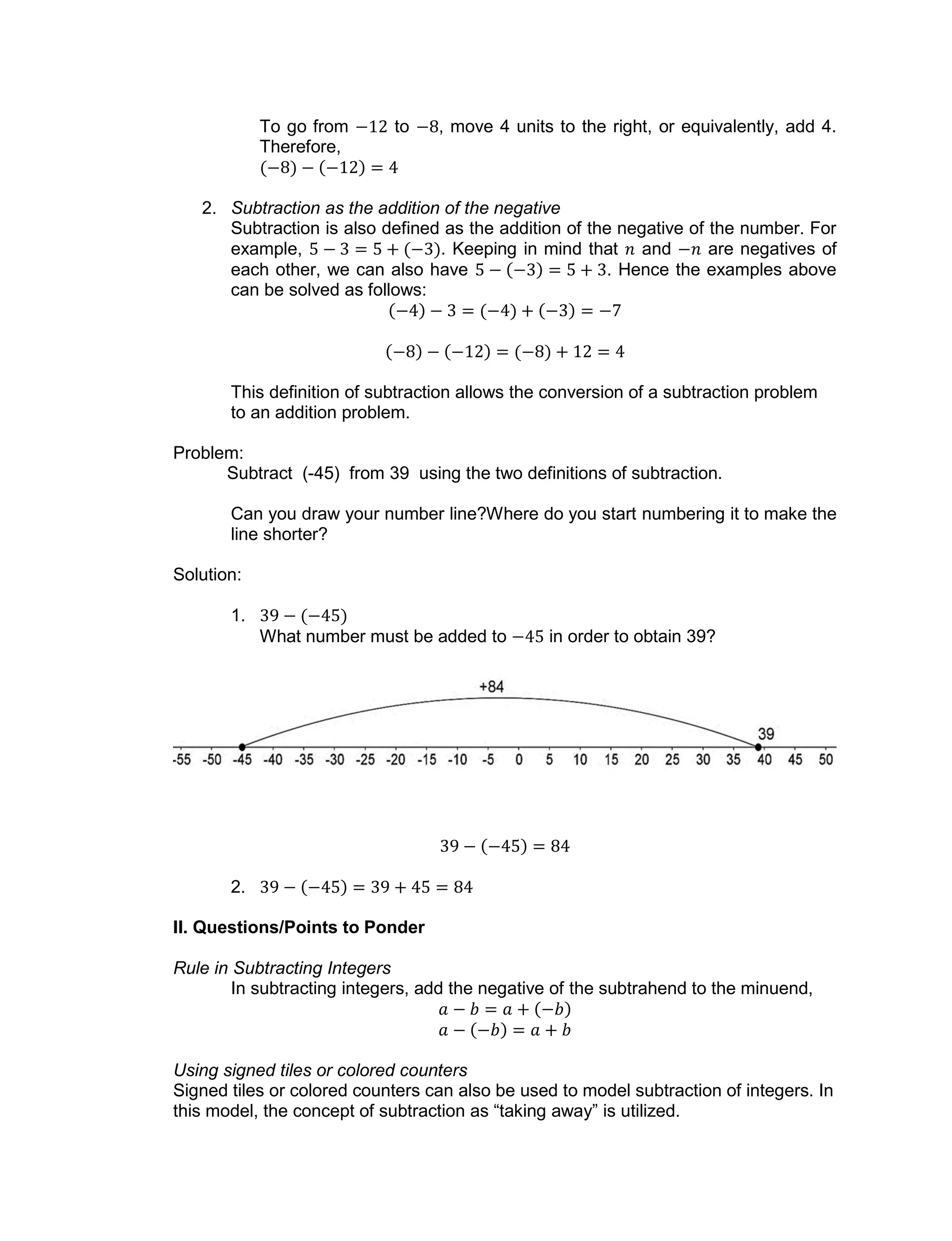 To go from to , move 4 units to the right, or equivalently, add 4.
Therefore,
2. Subtraction as the addition of the negative
Subtraction is also defined as the addition of the negative of the number. For
example, . Keeping in mind that and are negatives of
each other, we can also have . Hence the examples above
can be solved as follows:
This definition of subtraction allows the conversion of a subtraction problem
to an addition problem.
Problem:
Subtract (-45) from 39 using the two definitions of subtraction.
Can you draw your number line?Where do you start numbering it to make the
line shorter?
Solution:
1.
What number must be added to in order to obtain 39?
2.
II. Questions/Points to Ponder
Rule in Subtracting Integers
In subtracting integers, add the negative of the subtrahend to the minuend,
Using signed tiles or colored counters
Signed tiles or colored counters can also be used to model subtraction of integers. In
this model, the concept of subtraction as “taking away” is utilized.
 