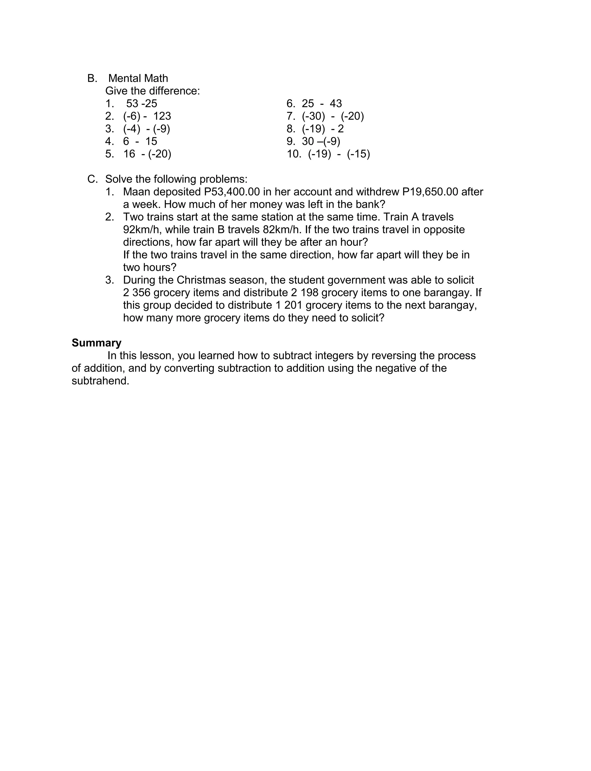 B. Mental Math
Give the difference:
1. 53 -25 6. 25 - 43
2. (-6) - 123 7. (-30) - (-20)
3. (-4) - (-9) 8. (-19) - 2
4. 6 - 15 9. 30 –(-9)
5. 16 - (-20) 10. (-19) - (-15)
C. Solve the following problems:
1. Maan deposited P53,400.00 in her account and withdrew P19,650.00 after
a week. How much of her money was left in the bank?
2. Two trains start at the same station at the same time. Train A travels
92km/h, while train B travels 82km/h. If the two trains travel in opposite
directions, how far apart will they be after an hour?
If the two trains travel in the same direction, how far apart will they be in
two hours?
3. During the Christmas season, the student government was able to solicit
2 356 grocery items and distribute 2 198 grocery items to one barangay. If
this group decided to distribute 1 201 grocery items to the next barangay,
how many more grocery items do they need to solicit?
Summary
In this lesson, you learned how to subtract integers by reversing the process
of addition, and by converting subtraction to addition using the negative of the
subtrahend.
 