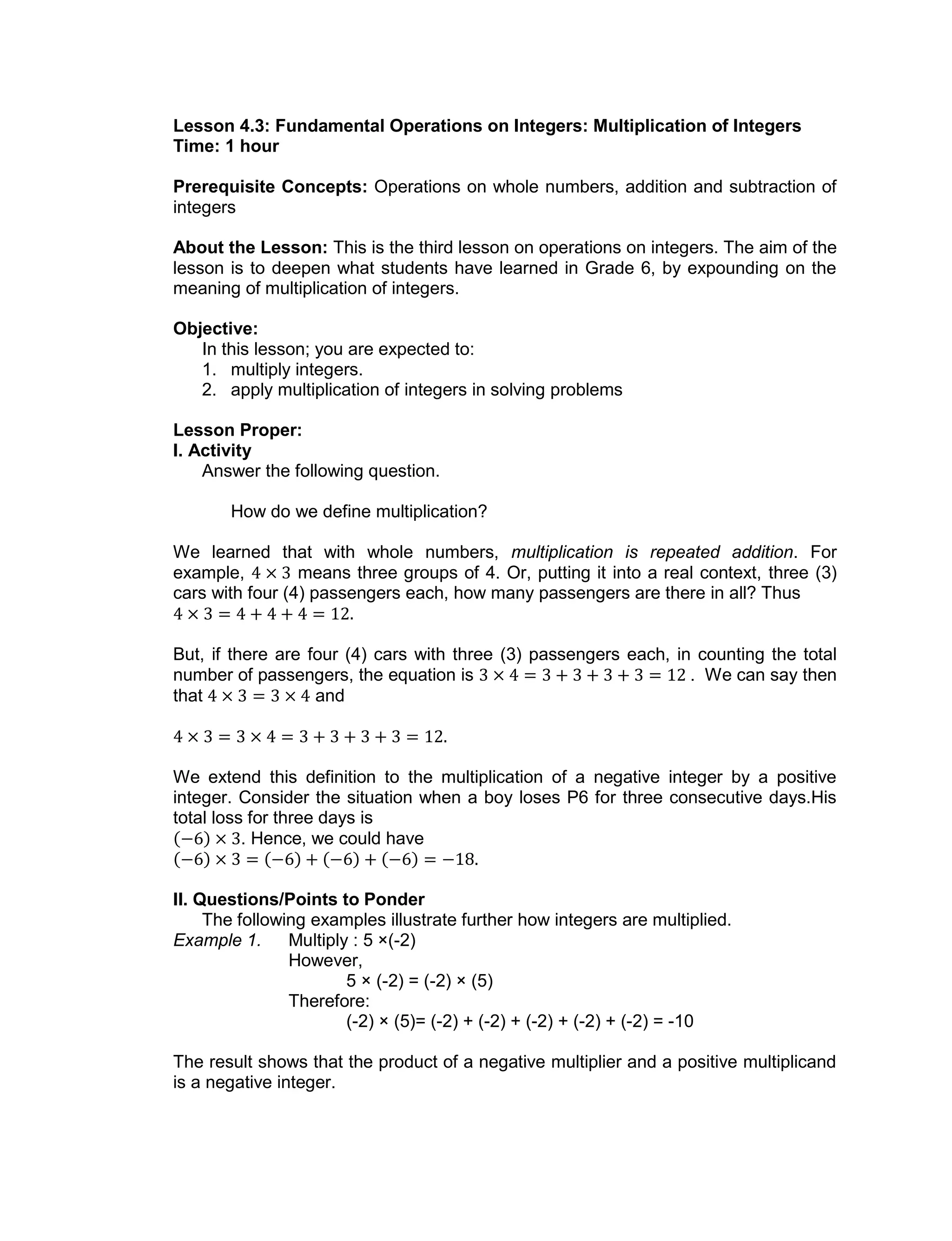 Lesson 4.3: Fundamental Operations on Integers: Multiplication of Integers
Time: 1 hour
Prerequisite Concepts: Operations on whole numbers, addition and subtraction of
integers
About the Lesson: This is the third lesson on operations on integers. The aim of the
lesson is to deepen what students have learned in Grade 6, by expounding on the
meaning of multiplication of integers.
Objective:
In this lesson; you are expected to:
1. multiply integers.
2. apply multiplication of integers in solving problems
Lesson Proper:
I. Activity
Answer the following question.
How do we define multiplication?
We learned that with whole numbers, multiplication is repeated addition. For
example, means three groups of 4. Or, putting it into a real context, three (3)
cars with four (4) passengers each, how many passengers are there in all? Thus
But, if there are four (4) cars with three (3) passengers each, in counting the total
number of passengers, the equation is . We can say then
that and
We extend this definition to the multiplication of a negative integer by a positive
integer. Consider the situation when a boy loses P6 for three consecutive days.His
total loss for three days is
. Hence, we could have
II. Questions/Points to Ponder
The following examples illustrate further how integers are multiplied.
Example 1. Multiply : 5 ×(-2)
However,
5 × (-2) = (-2) × (5)
Therefore:
(-2) × (5)= (-2) + (-2) + (-2) + (-2) + (-2) = -10
The result shows that the product of a negative multiplier and a positive multiplicand
is a negative integer.
 
