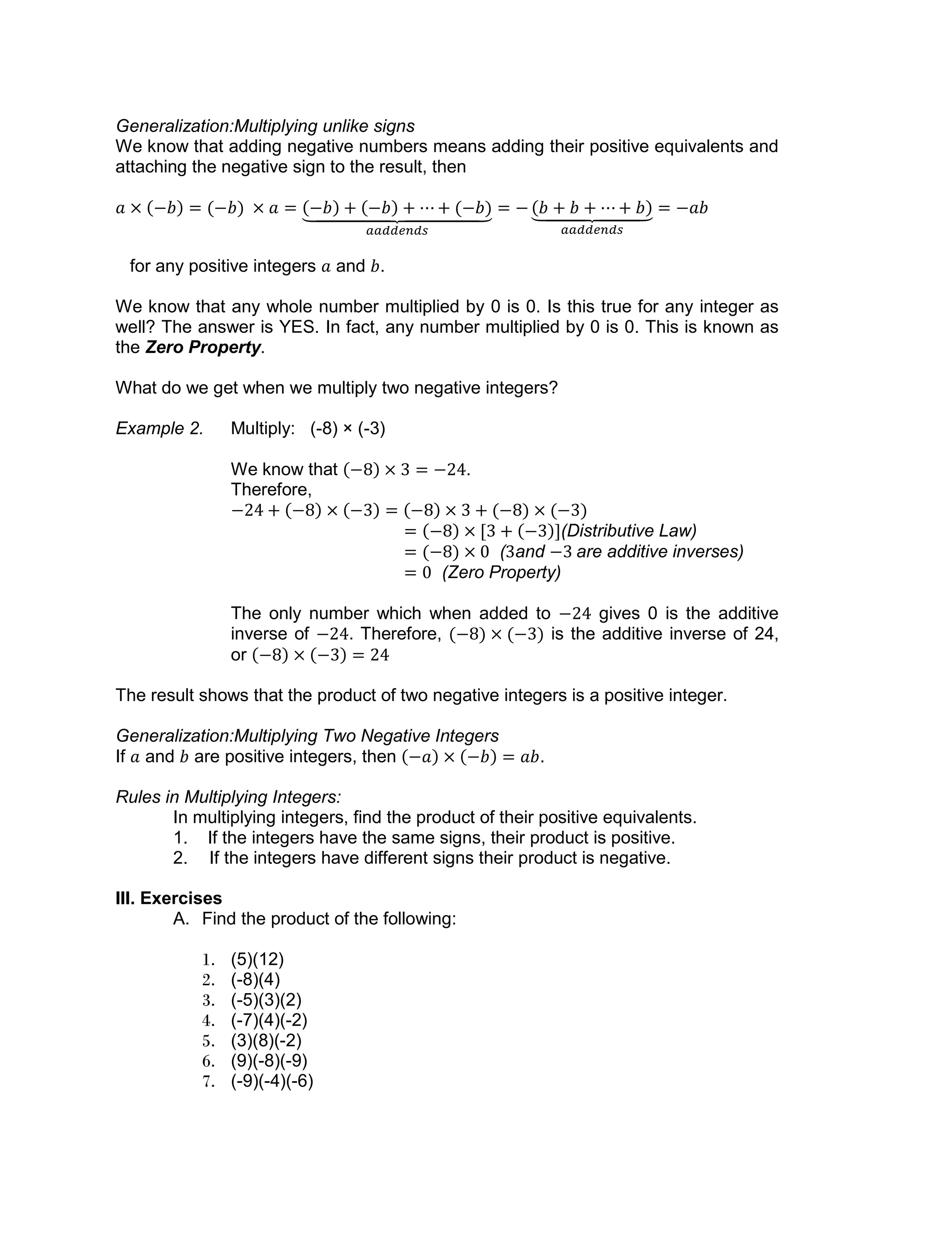 Generalization:Multiplying unlike signs
We know that adding negative numbers means adding their positive equivalents and
attaching the negative sign to the result, then
for any positive integers and .
We know that any whole number multiplied by 0 is 0. Is this true for any integer as
well? The answer is YES. In fact, any number multiplied by 0 is 0. This is known as
the Zero Property.
What do we get when we multiply two negative integers?
Example 2. Multiply: (-8) × (-3)
We know that .
Therefore,
(Distributive Law)
( and are additive inverses)
(Zero Property)
The only number which when added to gives 0 is the additive
inverse of . Therefore, is the additive inverse of 24,
or
The result shows that the product of two negative integers is a positive integer.
Generalization:Multiplying Two Negative Integers
If and are positive integers, then .
Rules in Multiplying Integers:
In multiplying integers, find the product of their positive equivalents.
1. If the integers have the same signs, their product is positive.
2. If the integers have different signs their product is negative.
III. Exercises
A. Find the product of the following:
1. (5)(12)
2. (-8)(4)
3. (-5)(3)(2)
4. (-7)(4)(-2)
5. (3)(8)(-2)
6. (9)(-8)(-9)
7. (-9)(-4)(-6)
 