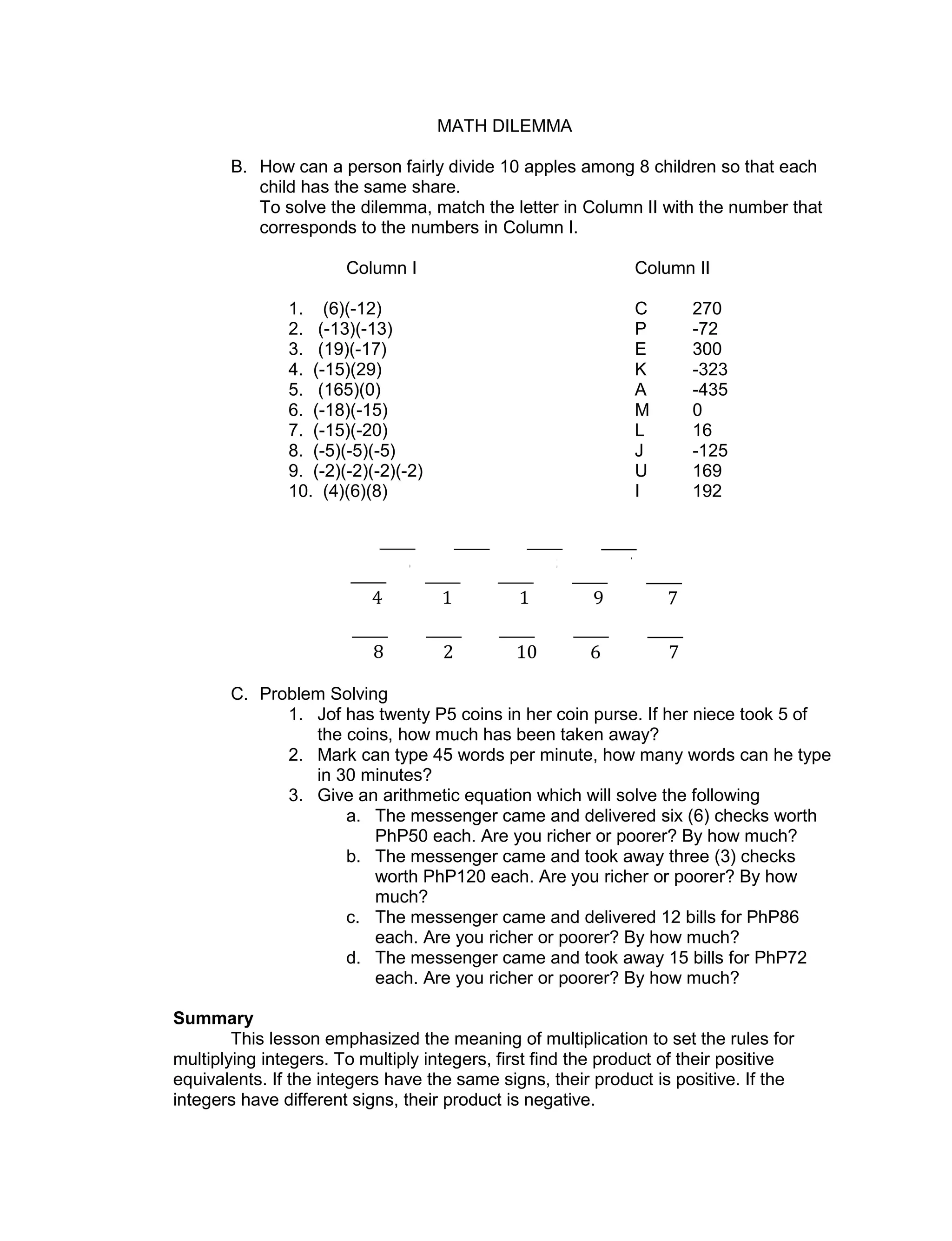MATH DILEMMA
B. How can a person fairly divide 10 apples among 8 children so that each
child has the same share.
To solve the dilemma, match the letter in Column II with the number that
corresponds to the numbers in Column I.
Column I Column II
1. (6)(-12) C 270
2. (-13)(-13) P -72
3. (19)(-17) E 300
4. (-15)(29) K -323
5. (165)(0) A -435
6. (-18)(-15) M 0
7. (-15)(-20) L 16
8. (-5)(-5)(-5) J -125
9. (-2)(-2)(-2)(-2) U 169
10. (4)(6)(8) I 192
C. Problem Solving
1. Jof has twenty P5 coins in her coin purse. If her niece took 5 of
the coins, how much has been taken away?
2. Mark can type 45 words per minute, how many words can he type
in 30 minutes?
3. Give an arithmetic equation which will solve the following
a. The messenger came and delivered six (6) checks worth
PhP50 each. Are you richer or poorer? By how much?
b. The messenger came and took away three (3) checks
worth PhP120 each. Are you richer or poorer? By how
much?
c. The messenger came and delivered 12 bills for PhP86
each. Are you richer or poorer? By how much?
d. The messenger came and took away 15 bills for PhP72
each. Are you richer or poorer? By how much?
Summary
This lesson emphasized the meaning of multiplication to set the rules for
multiplying integers. To multiply integers, first find the product of their positive
equivalents. If the integers have the same signs, their product is positive. If the
integers have different signs, their product is negative.
_____
5
_____
4
_____
3
_____
7
_____
4
_____
1
_____
1
_____
9
_____
7
_____
8
_____
2
_____
10
_____
6
_____
7
 