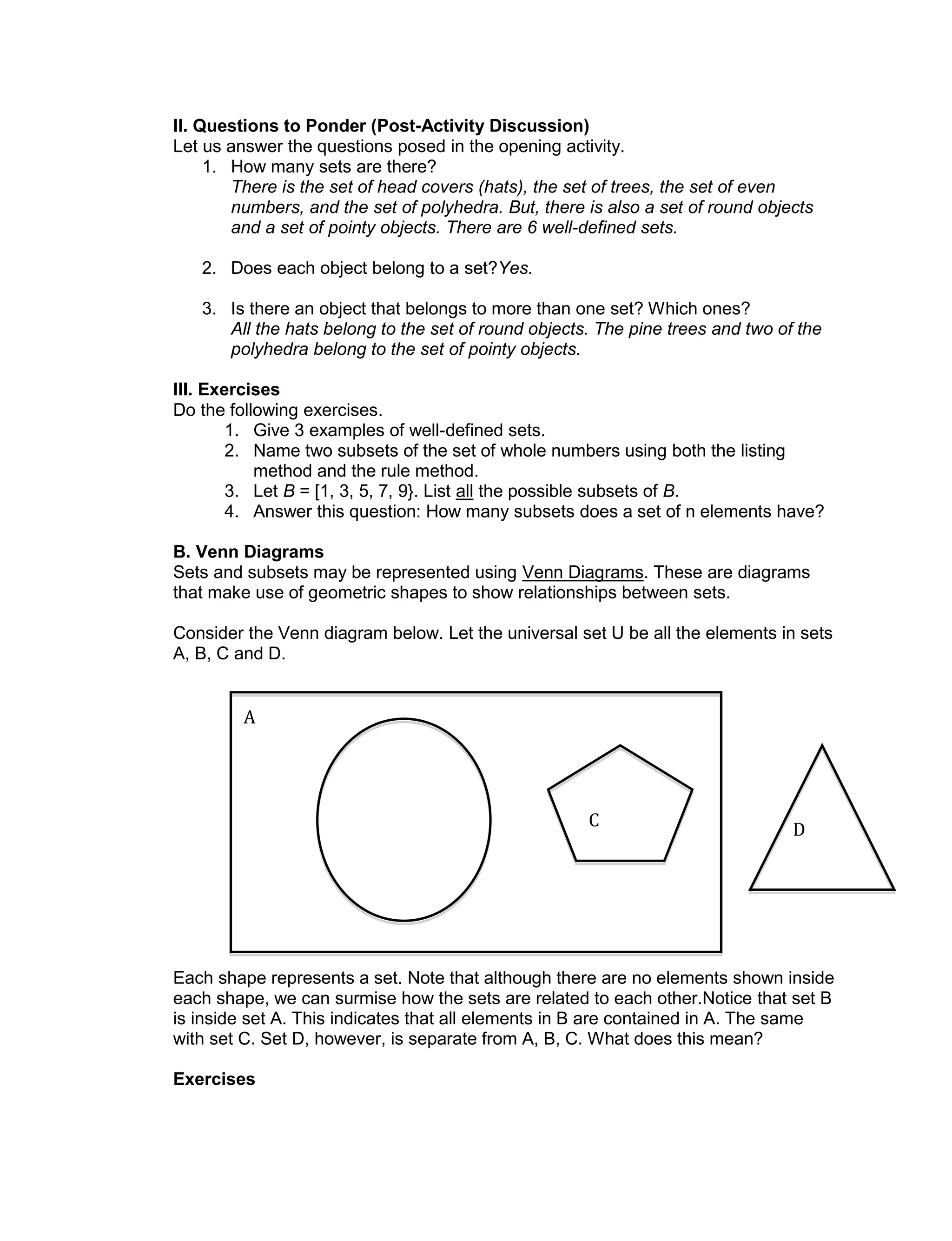 II. Questions to Ponder (Post-Activity Discussion)
Let us answer the questions posed in the opening activity.
1. How many sets are there?
There is the set of head covers (hats), the set of trees, the set of even
numbers, and the set of polyhedra. But, there is also a set of round objects
and a set of pointy objects. There are 6 well-defined sets.
2. Does each object belong to a set?Yes.
3. Is there an object that belongs to more than one set? Which ones?
All the hats belong to the set of round objects. The pine trees and two of the
polyhedra belong to the set of pointy objects.
III. Exercises
Do the following exercises.
1. Give 3 examples of well-defined sets.
2. Name two subsets of the set of whole numbers using both the listing
method and the rule method.
3. Let B = [1, 3, 5, 7, 9}. List all the possible subsets of B.
4. Answer this question: How many subsets does a set of n elements have?
B. Venn Diagrams
Sets and subsets may be represented using Venn Diagrams. These are diagrams
that make use of geometric shapes to show relationships between sets.
Consider the Venn diagram below. Let the universal set U be all the elements in sets
A, B, C and D.
Each shape represents a set. Note that although there are no elements shown inside
each shape, we can surmise how the sets are related to each other.Notice that set B
is inside set A. This indicates that all elements in B are contained in A. The same
with set C. Set D, however, is separate from A, B, C. What does this mean?
Exercises
D
A
C
 