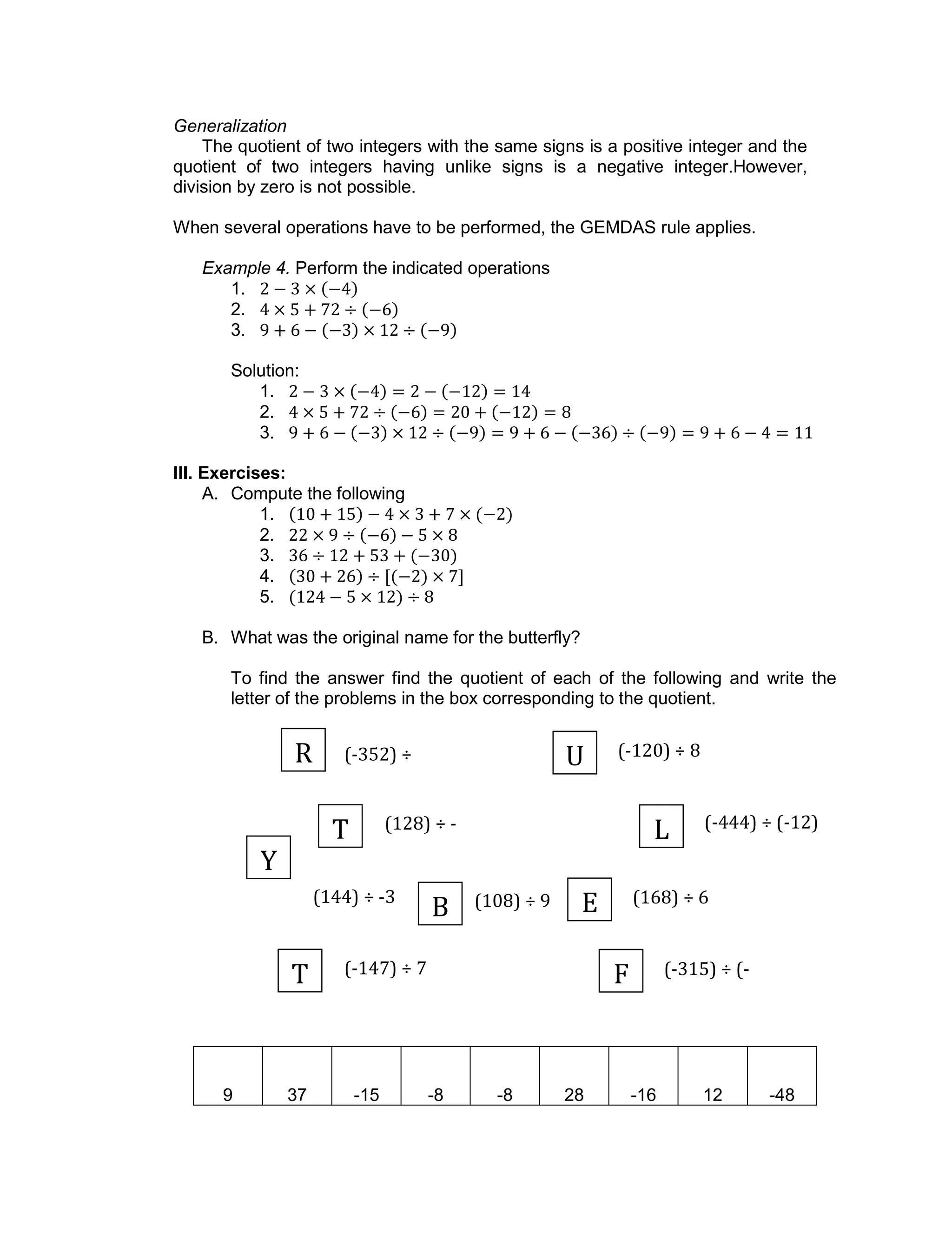 (-352) ÷
22
(128) ÷ -
16
(168) ÷ 6(144) ÷ -3 (108) ÷ 9
(-315) ÷ (-
35)
(-147) ÷ 7
(-120) ÷ 8
(-444) ÷ (-12)
Generalization
The quotient of two integers with the same signs is a positive integer and the
quotient of two integers having unlike signs is a negative integer.However,
division by zero is not possible.
When several operations have to be performed, the GEMDAS rule applies.
Example 4. Perform the indicated operations
1.
2.
3.
Solution:
1.
2.
3.
III. Exercises:
A. Compute the following
1.
2.
3.
4.
5.
B. What was the original name for the butterfly?
To find the answer find the quotient of each of the following and write the
letter of the problems in the box corresponding to the quotient.
9 37 -15 -8 -8 28 -16 12 -48
R
L
EB
T F
U
T
Y
 