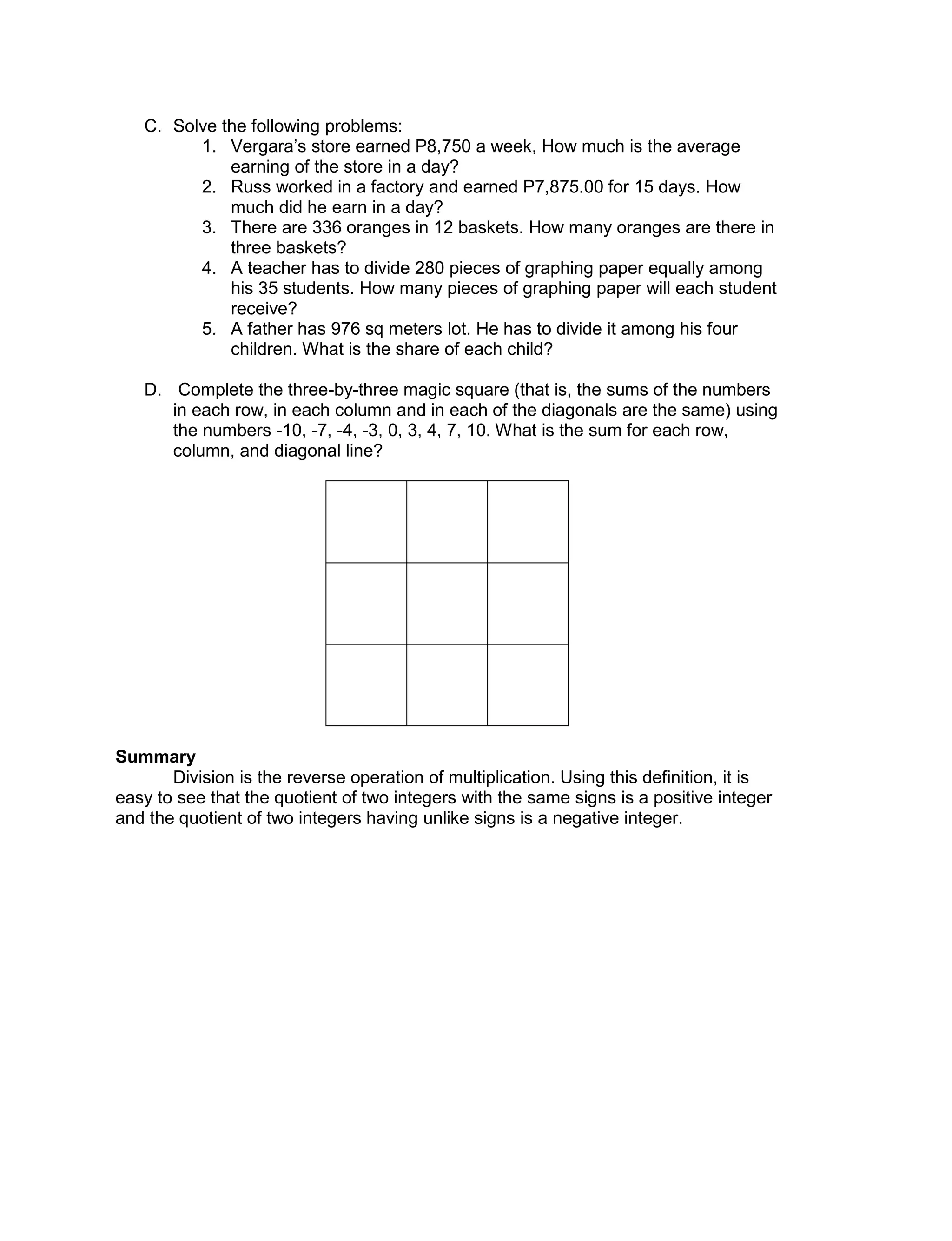 C. Solve the following problems:
1. Vergara’s store earned P8,750 a week, How much is the average
earning of the store in a day?
2. Russ worked in a factory and earned P7,875.00 for 15 days. How
much did he earn in a day?
3. There are 336 oranges in 12 baskets. How many oranges are there in
three baskets?
4. A teacher has to divide 280 pieces of graphing paper equally among
his 35 students. How many pieces of graphing paper will each student
receive?
5. A father has 976 sq meters lot. He has to divide it among his four
children. What is the share of each child?
D. Complete the three-by-three magic square (that is, the sums of the numbers
in each row, in each column and in each of the diagonals are the same) using
the numbers -10, -7, -4, -3, 0, 3, 4, 7, 10. What is the sum for each row,
column, and diagonal line?
Summary
Division is the reverse operation of multiplication. Using this definition, it is
easy to see that the quotient of two integers with the same signs is a positive integer
and the quotient of two integers having unlike signs is a negative integer.
 