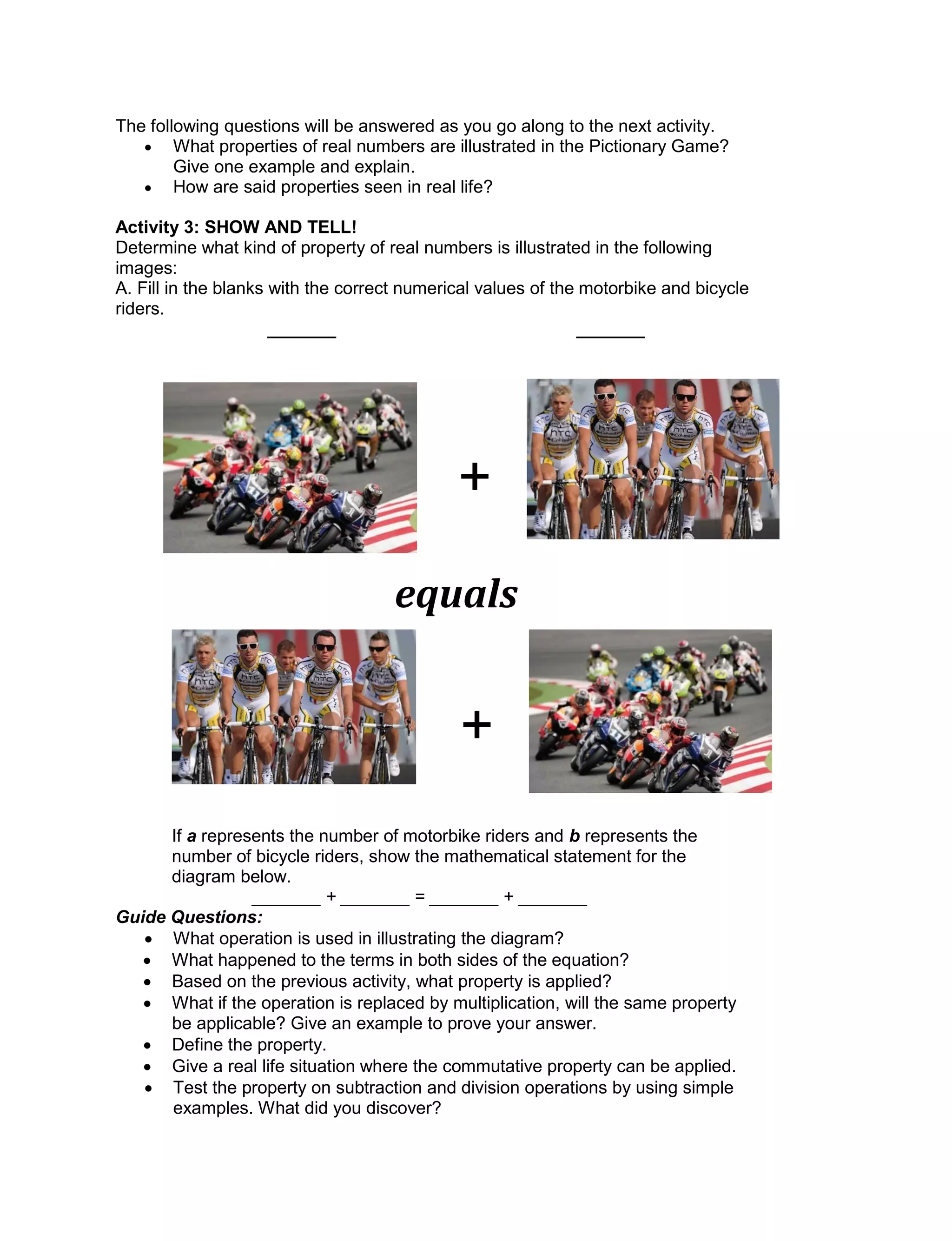 The following questions will be answered as you go along to the next activity.
 What properties of real numbers are illustrated in the Pictionary Game?
Give one example and explain.
 How are said properties seen in real life?
Activity 3: SHOW AND TELL!
Determine what kind of property of real numbers is illustrated in the following
images:
A. Fill in the blanks with the correct numerical values of the motorbike and bicycle
riders.
_______ _______
If a represents the number of motorbike riders and b represents the
number of bicycle riders, show the mathematical statement for the
diagram below.
_______ + _______ = _______ + _______
Guide Questions:
 What operation is used in illustrating the diagram?
 What happened to the terms in both sides of the equation?
 Based on the previous activity, what property is applied?
 What if the operation is replaced by multiplication, will the same property
be applicable? Give an example to prove your answer.
 Define the property.
 Give a real life situation where the commutative property can be applied.
 Test the property on subtraction and division operations by using simple
examples. What did you discover?
+
equals
+
 