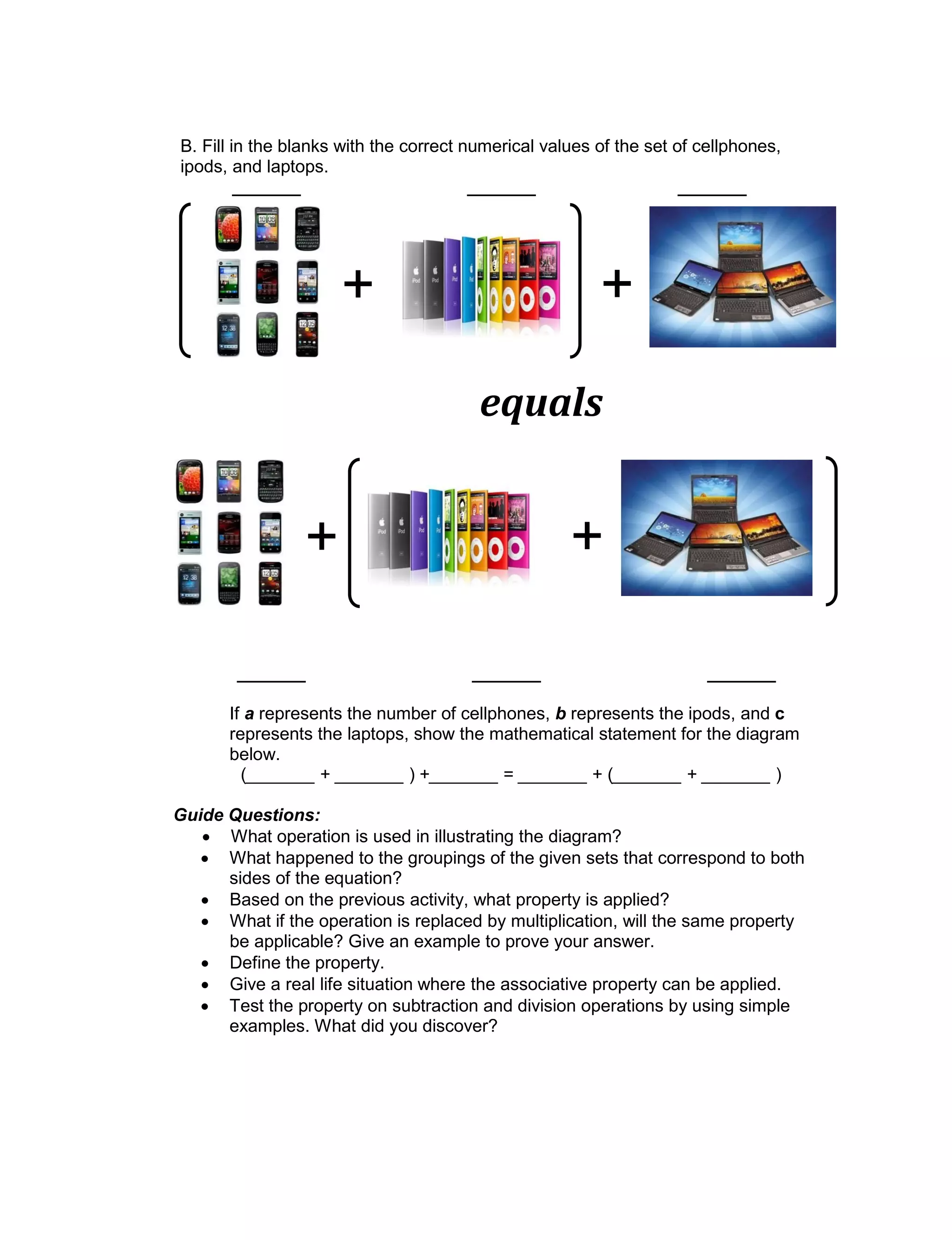 B. Fill in the blanks with the correct numerical values of the set of cellphones,
ipods, and laptops.
_______ _______ _______
_______ _______ _______
If a represents the number of cellphones, b represents the ipods, and c
represents the laptops, show the mathematical statement for the diagram
below.
(_______ + _______ ) +_______ = _______ + (_______ + _______ )
Guide Questions:
 What operation is used in illustrating the diagram?
 What happened to the groupings of the given sets that correspond to both
sides of the equation?
 Based on the previous activity, what property is applied?
 What if the operation is replaced by multiplication, will the same property
be applicable? Give an example to prove your answer.
 Define the property.
 Give a real life situation where the associative property can be applied.
 Test the property on subtraction and division operations by using simple
examples. What did you discover?
+ +
equals
+ +
 