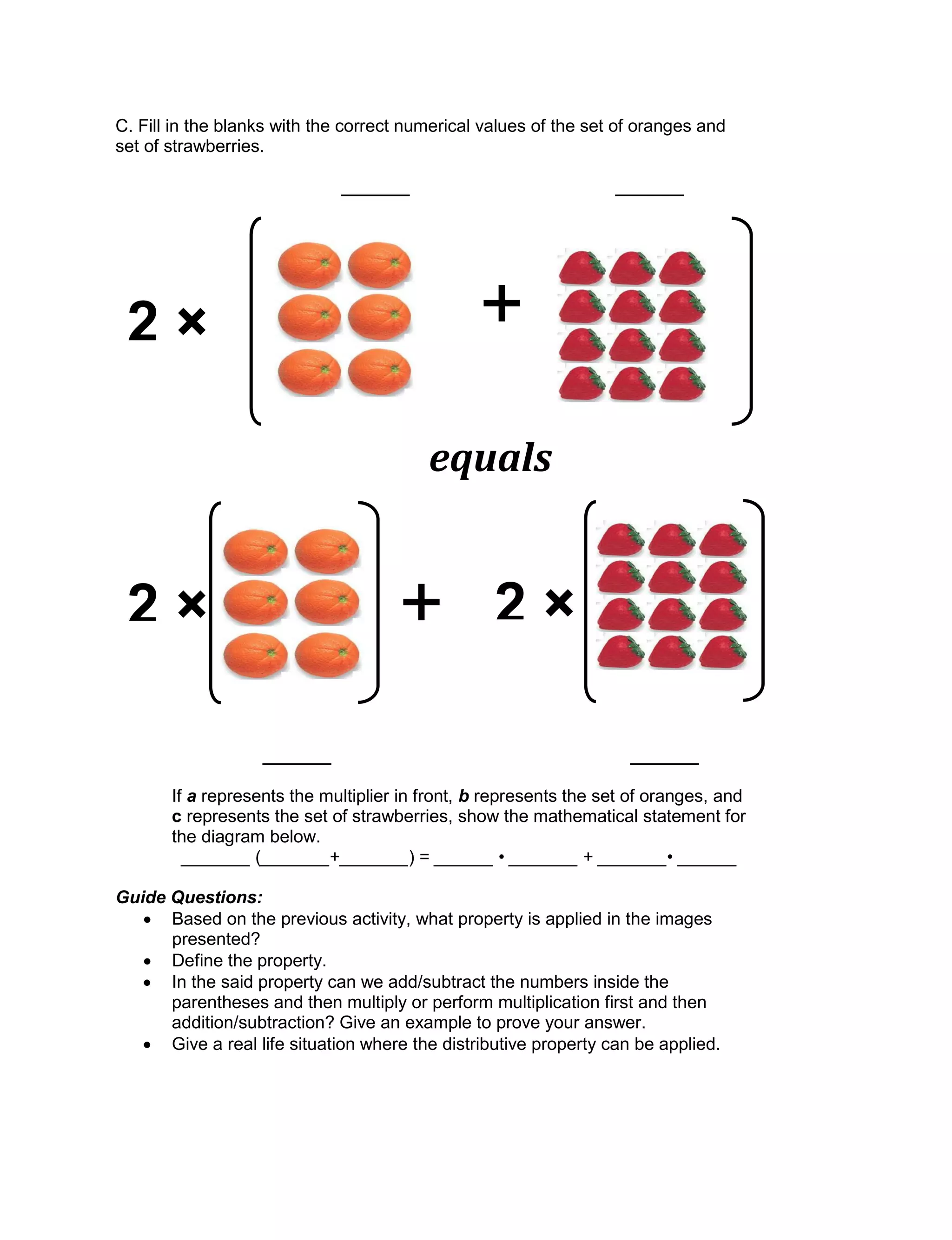 C. Fill in the blanks with the correct numerical values of the set of oranges and
set of strawberries.
_______ _______
_______ _______
If a represents the multiplier in front, b represents the set of oranges, and
c represents the set of strawberries, show the mathematical statement for
the diagram below.
_______ (_______+_______) = ______ • _______ + _______• ______
Guide Questions:
 Based on the previous activity, what property is applied in the images
presented?
 Define the property.
 In the said property can we add/subtract the numbers inside the
parentheses and then multiply or perform multiplication first and then
addition/subtraction? Give an example to prove your answer.
 Give a real life situation where the distributive property can be applied.
+2 × 2 ×
equals
+2 ×
 