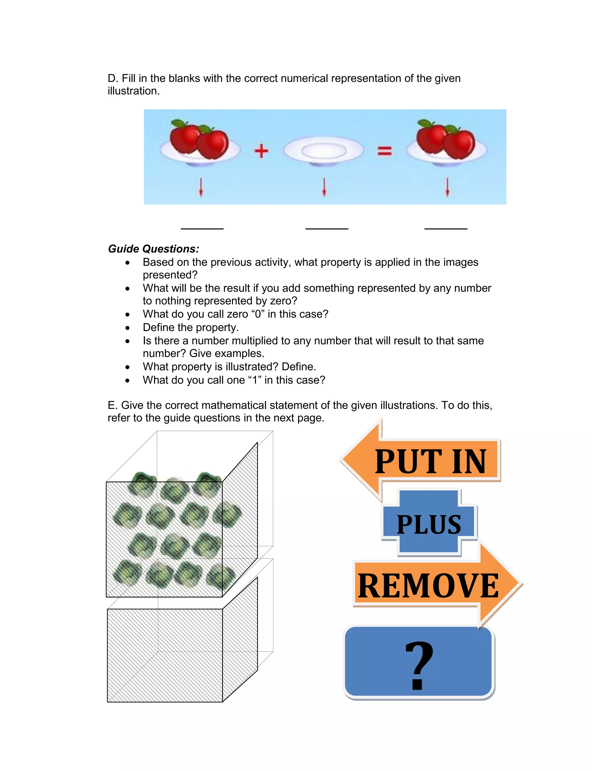 D. Fill in the blanks with the correct numerical representation of the given
illustration.
_______ _______ _______
Guide Questions:
 Based on the previous activity, what property is applied in the images
presented?
 What will be the result if you add something represented by any number
to nothing represented by zero?
 What do you call zero “0” in this case?
 Define the property.
 Is there a number multiplied to any number that will result to that same
number? Give examples.
 What property is illustrated? Define.
 What do you call one “1” in this case?
E. Give the correct mathematical statement of the given illustrations. To do this,
refer to the guide questions in the next page.
PUT IN
PLUS
REMOVE
E
?
 
