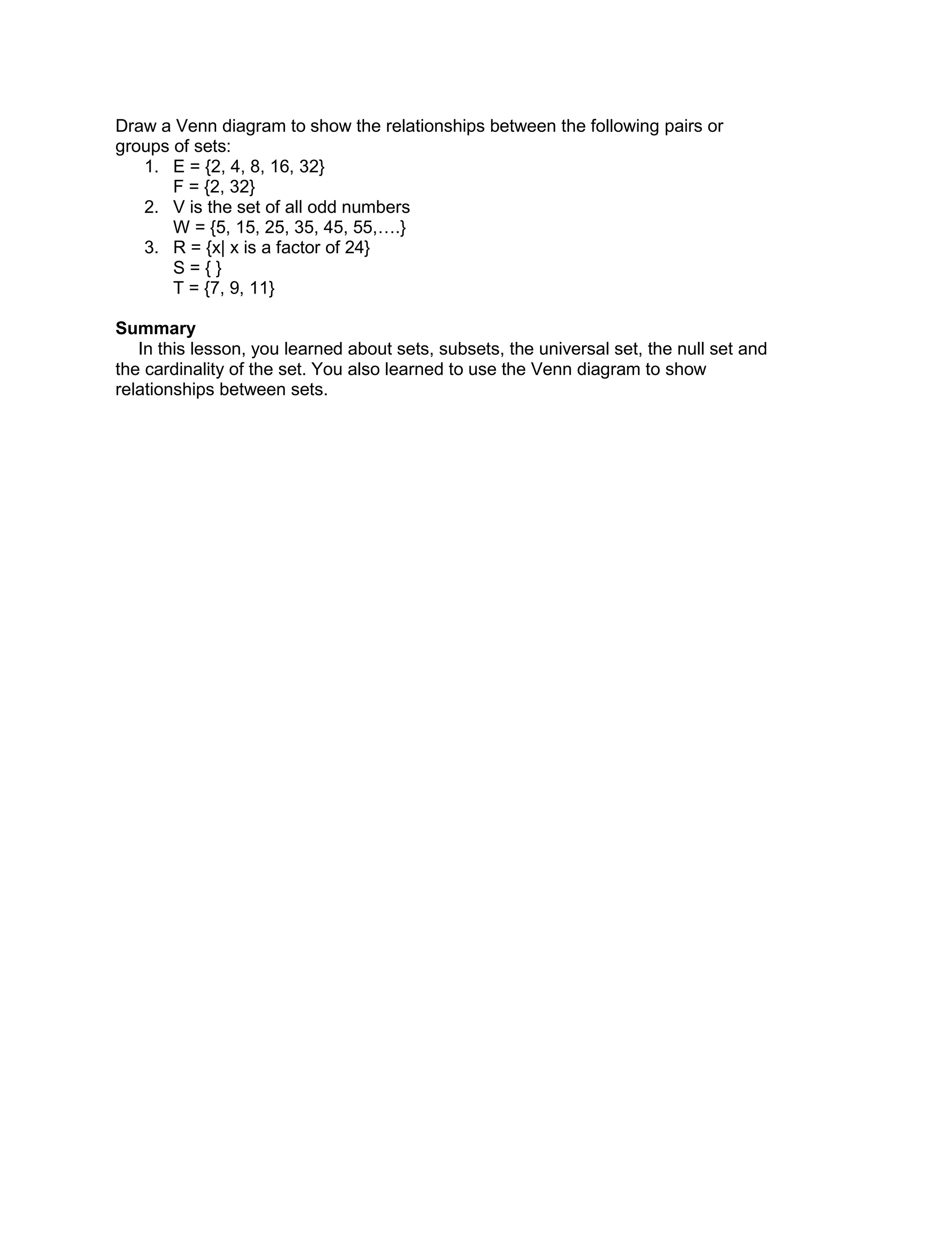 Draw a Venn diagram to show the relationships between the following pairs or
groups of sets:
1. E = {2, 4, 8, 16, 32}
F = {2, 32}
2. V is the set of all odd numbers
W = {5, 15, 25, 35, 45, 55,….}
3. R = {x| x is a factor of 24}
S = { }
T = {7, 9, 11}
Summary
In this lesson, you learned about sets, subsets, the universal set, the null set and
the cardinality of the set. You also learned to use the Venn diagram to show
relationships between sets.
 