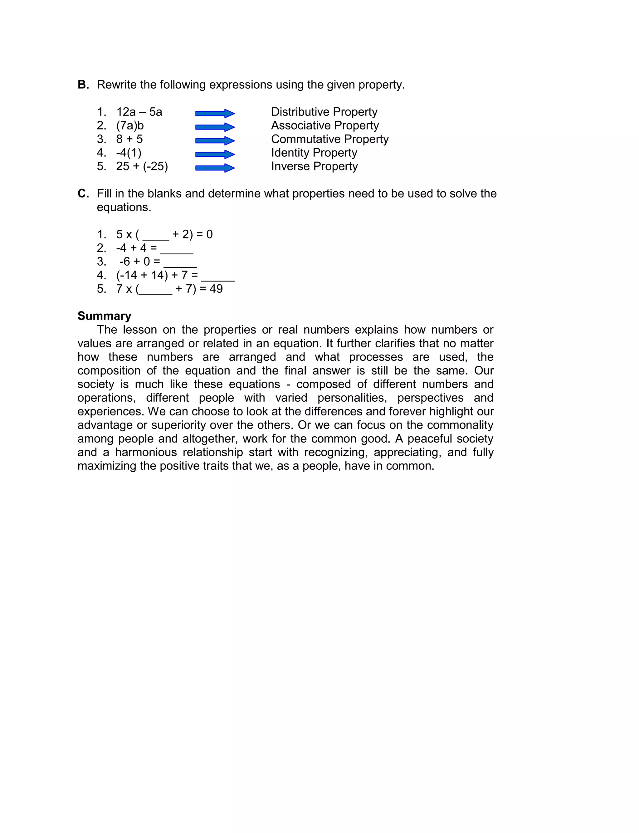 B. Rewrite the following expressions using the given property.
1. 12a – 5a Distributive Property
2. (7a)b Associative Property
3. 8 + 5 Commutative Property
4. -4(1) Identity Property
5. 25 + (-25) Inverse Property
C. Fill in the blanks and determine what properties need to be used to solve the
equations.
1. 5 x ( ____ + 2) = 0
2. -4 + 4 = _____
3. -6 + 0 = _____
4. (-14 + 14) + 7 = _____
5. 7 x (_____ + 7) = 49
Summary
The lesson on the properties or real numbers explains how numbers or
values are arranged or related in an equation. It further clarifies that no matter
how these numbers are arranged and what processes are used, the
composition of the equation and the final answer is still be the same. Our
society is much like these equations - composed of different numbers and
operations, different people with varied personalities, perspectives and
experiences. We can choose to look at the differences and forever highlight our
advantage or superiority over the others. Or we can focus on the commonality
among people and altogether, work for the common good. A peaceful society
and a harmonious relationship start with recognizing, appreciating, and fully
maximizing the positive traits that we, as a people, have in common.
 